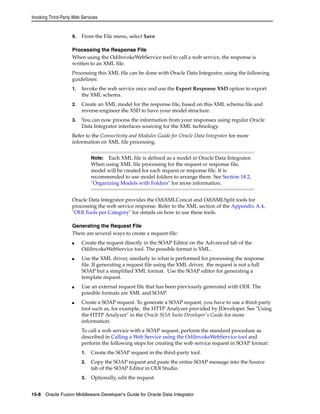 Invoking Third-Party Web Services 
9. From the File menu, select Save. 
Processing the Response File 
When using the OdiInvokeWebService tool to call a web service, the response is 
written to an XML file. 
Processing this XML file can be done with Oracle Data Integrator, using the following 
guidelines: 
1. Invoke the web service once and use the Export Response XSD option to export 
the XML schema. 
2. Create an XML model for the response file, based on this XML schema file and 
reverse-engineer the XSD to have your model structure. 
3. You can now process the information from your responses using regular Oracle 
Data Integrator interfaces sourcing for the XML technology. 
Refer to the Connectivity and Modules Guide for Oracle Data Integrator for more 
information on XML file processing. 
Note: Each XML file is defined as a model in Oracle Data Integrator. 
When using XML file processing for the request or response file, 
model will be created for each request or response file. It is 
recommended to use model folders to arrange them. See Section 18.2, 
"Organizing Models with Folders" for more information. 
Oracle Data Integrator provides the OdiXMLConcat and OdiXMLSplit tools for 
processing the web service response. Refer to the XML section of the Appendix A.4, 
"ODI Tools per Category" for details on how to use these tools. 
Generating the Request File 
There are several ways to create a request file: 
■ Create the request directly in the SOAP Editor on the Advanced tab of the 
OdiInvokeWebService tool. The possible format is XML. 
■ Use the XML driver, similarly to what is performed for processing the response 
file. If generating a request file using the XML driver, the request is not a full 
SOAP but a simplified XML format. Use the SOAP editor for generating a 
template request. 
■ Use an external request file that has been previously generated with ODI. The 
possible formats are XML and SOAP. 
■ Create a SOAP request. To generate a SOAP request, you have to use a third-party 
tool such as, for example, the HTTP Analyzer provided by JDeveloper. See "Using 
the HTTP Analyzer" in the Oracle SOA Suite Developer's Guide for more 
information. 
To call a web service with a SOAP request, perform the standard procedure as 
described in Calling a Web Service using the OdiInvokeWebService tool and 
perform the following steps for creating the web service request in SOAP format: 
1. Create the SOAP request in the third-party tool. 
2. Copy the SOAP request and paste the entire SOAP message into the Source 
tab of the SOAP Editor in ODI Studio. 
3. Optionally, edit the request. 
15-8 Oracle Fusion Middleware Developer's Guide for Oracle Data Integrator 
 
