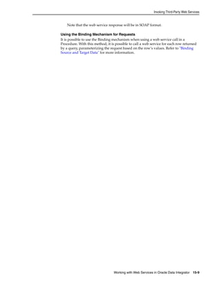 Invoking Third-Party Web Services 
Note that the web service response will be in SOAP format. 
Using the Binding Mechanism for Requests 
It is possible to use the Binding mechanism when using a web service call in a 
Procedure. With this method, it is possible to call a web service for each row returned 
by a query, parameterizing the request based on the row’s values. Refer to "Binding 
Source and Target Data" for more information. 
Working with Web Services in Oracle Data Integrator 15-9 
 