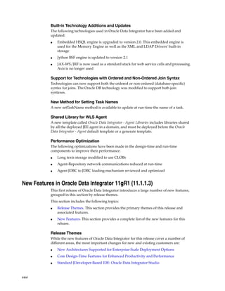 xxvi 
Built-in Technology Additions and Updates 
The following technologies used in Oracle Data Integrator have been added and 
updated: 
■ Embedded HSQL engine is upgraded to version 2.0. This embedded engine is 
used for the Memory Engine as well as the XML and LDAP Drivers' built-in 
storage 
■ Jython BSF engine is updated to version 2.1 
■ JAX-WS/JRF is now used as a standard stack for web service calls and processing. 
Axis is no longer used 
Support for Technologies with Ordered and Non-Ordered Join Syntax 
Technologies can now support both the ordered or non-ordered (database-specific) 
syntax for joins. The Oracle DB technology was modified to support both join 
syntaxes. 
New Method for Setting Task Names 
A new setTaskName method is available to update at run-time the name of a task. 
Shared Library for WLS Agent 
A new template called Oracle Data Integrator - Agent Libraries includes libraries shared 
by all the deployed JEE agent in a domain, and must be deployed before the Oracle 
Data Integrator - Agent default template or a generate template. 
Performance Optimization 
The following optimizations have been made in the design-time and run-time 
components to improve their performance: 
■ Long texts storage modified to use CLOBs 
■ Agent-Repository network communications reduced at run-time 
■ Agent JDBC to JDBC loading mechanism reviewed and optimized 
New Features in Oracle Data Integrator 11gR1 (11.1.1.3) 
This first release of Oracle Data Integrator introduces a large number of new features, 
grouped in this section by release themes. 
This section includes the following topics: 
■ Release Themes. This section provides the primary themes of this release and 
associated features. 
■ New Features. This section provides a complete list of the new features for this 
release. 
Release Themes 
While the new features of Oracle Data Integrator for this release cover a number of 
different areas, the most important changes for new and existing customers are: 
■ New Architectures Supported for Enterprise-Scale Deployment Options 
■ Core Design-Time Features for Enhanced Productivity and Performance 
■ Standard JDeveloper-Based IDE: Oracle Data Integrator Studio 
 