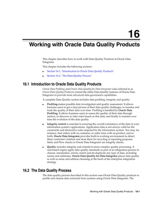 16 
16Working with Oracle Data Quality Products 
This chapter describes how to work with Data Quality Products in Oracle Data 
Integrator. 
This chapter includes the following sections: 
■ Section 16.1, "Introduction to Oracle Data Quality Products" 
■ Section 16.2, "The Data Quality Process" 
16.1 Introduction to Oracle Data Quality Products 
Oracle Data Profiling and Oracle Data Quality for Data Integrator (also referred to as 
Oracle Data Quality Products) extend the inline Data Quality features of Oracle Data 
Integrator to provide more advanced data governance capabilities. 
A complete Data Quality system includes data profiling, integrity and quality: 
■ Profiling makes possible data investigation and quality assessment. It allows 
business users to get a clear picture of their data quality challenges, to monitor and 
track the quality of their data over time. Profiling is handled by Oracle Data 
Profiling. It allows business users to assess the quality of their data through 
metrics, to discover or infer rules based on this data, and finally to monitor over 
time the evolution of the data quality. 
■ Integrity control is essential in ensuring the overall consistency of the data in your 
information system's applications. Application data is not always valid for the 
constraints and declarative rules imposed by the information system. You may, for 
instance, find orders with no customer, or order lines with no product, and so 
forth. Oracle Data Integrator provides built-in working environment to detect 
these constraint violation and store them for recycling or reporting purposes. 
Static and Flow checks in Oracle Data Integrator are integrity checks. 
■ Quality includes integrity and extends to more complex quality processing. A 
rule-based engine apply data quality standards as part of an integration process to 
cleanse, standardize, enrich, match and de-duplicate any type of data, including 
names and addresses. Oracle Data Quality for Data Integrator places data quality 
as well as name and address cleansing at the heart of the enterprise integration 
strategy. 
Working with Oracle Data Quality Products 16-1 
16.2 The Data Quality Process 
The data quality process described in this section uses Oracle Data Quality products to 
profile and cleanse data extracted from systems using Oracle Data Integrator. The 
 