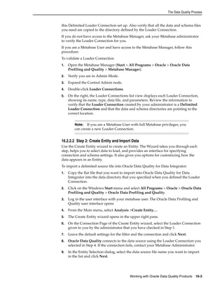 The Data Quality Process 
this Delimited Loader Connection set up. Also verify that all the data and schema files 
you need are copied to the directory defined by the Loader Connection. 
If you do not have access to the Metabase Manager, ask your Metabase administrator 
to verify the Loader Connection for you. 
If you are a Metabase User and have access to the Metabase Manager, follow this 
procedure: 
To validate a Loader Connection 
1. Open the Metabase Manager (Start > All Programs > Oracle > Oracle Data 
Profiling and Quality > Metabase Manager). 
2. Verify you are in Admin Mode. 
3. Expand the Control Admin node. 
4. Double-click Loader Connections. 
5. On the right, the Loader Connections list view displays each Loader Connection, 
showing its name, type, data file, and parameters. Review the information to 
verify that the Loader Connection created by your administrator is a Delimited 
Loader Connection and that the data and schema directories are pointing to the 
correct location. 
Note: If you are a Metabase User with full Metabase privileges, you 
can create a new Loader Connection. 
16.2.2.2 Step 2: Create Entity and Import Data 
Use the Create Entity wizard to create an Entity. The Wizard takes you through each 
step, helps you to select data to load, and provides an interface for specifying 
connection and schema settings. It also gives you options for customizing how the 
data appears in an Entity. 
To import a delimited source file into Oracle Data Quality for Data Integrator: 
1. Copy the flat file that you want to import into Oracle Data Quality for Data 
Integrator into the data directory that you specified when you defined the Loader 
Connection. 
2. Click on the Windows Start menu and select All Programs > Oracle > Oracle Data 
Profiling and Quality > Oracle Data Profiling and Quality. 
3. Log in the user interface with your metabase user. The Oracle Data Profiling and 
Working with Oracle Data Quality Products 16-3 
Quality user interface opens 
4. From the Main menu, select Analysis >Create Entity… 
5. The Create Entity wizard opens in the upper right pane. 
6. On the Connection Page of the Create Entity wizard, select the Loader Connection 
given to you by the administrator that you have checked in Step 1. 
7. Leave the default settings for the filter and the connection and click Next. 
8. Oracle Data Quality connects to the data source using the Loader Connection you 
selected in Step 4. If the connection fails, contact your Metabase Administrator 
9. In the Entity Selection dialog, select the data source file name you want to import 
in the list and click Next. 
 
