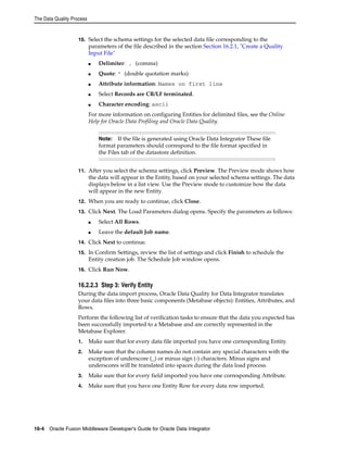 The Data Quality Process 
10. Select the schema settings for the selected data file corresponding to the 
parameters of the file described in the section Section 16.2.1, "Create a Quality 
Input File" 
■ Delimiter: , (comma) 
■ Quote: " (double quotation marks) 
■ Attribute information: Names on first line 
■ Select Records are CR/LF terminated. 
■ Character encoding: ascii 
For more information on configuring Entities for delimited files, see the Online 
Help for Oracle Data Profiling and Oracle Data Quality. 
Note: If the file is generated using Oracle Data Integrator These file 
format parameters should correspond to the file format specified in 
the Files tab of the datastore definition. 
11. After you select the schema settings, click Preview. The Preview mode shows how 
the data will appear in the Entity, based on your selected schema settings. The data 
displays below in a list view. Use the Preview mode to customize how the data 
will appear in the new Entity. 
12. When you are ready to continue, click Close. 
13. Click Next. The Load Parameters dialog opens. Specify the parameters as follows: 
■ Select All Rows. 
■ Leave the default Job name. 
14. Click Next to continue. 
15. In Confirm Settings, review the list of settings and click Finish to schedule the 
Entity creation job. The Schedule Job window opens. 
16. Click Run Now. 
16.2.2.3 Step 3: Verify Entity 
During the data import process, Oracle Data Quality for Data Integrator translates 
your data files into three basic components (Metabase objects): Entities, Attributes, and 
Rows. 
Perform the following list of verification tasks to ensure that the data you expected has 
been successfully imported to a Metabase and are correctly represented in the 
Metabase Explorer. 
1. Make sure that for every data file imported you have one corresponding Entity. 
2. Make sure that the column names do not contain any special characters with the 
exception of underscore (_) or minus sign (-) characters. Minus signs and 
underscores will be translated into spaces during the data load process. 
3. Make sure that for every field imported you have one corresponding Attribute. 
4. Make sure that you have one Entity Row for every data row imported. 
16-4 Oracle Fusion Middleware Developer's Guide for Oracle Data Integrator 
 
