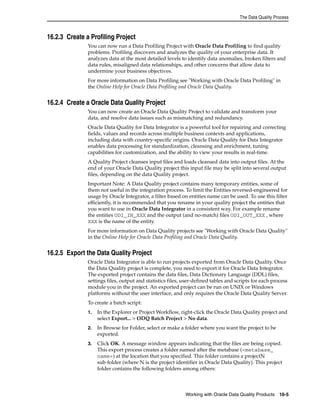 The Data Quality Process 
Working with Oracle Data Quality Products 16-5 
16.2.3 Create a Profiling Project 
You can now run a Data Profiling Project with Oracle Data Profiling to find quality 
problems. Profiling discovers and analyzes the quality of your enterprise data. It 
analyzes data at the most detailed levels to identify data anomalies, broken filters and 
data rules, misaligned data relationships, and other concerns that allow data to 
undermine your business objectives. 
For more information on Data Profiling see "Working with Oracle Data Profiling" in 
the Online Help for Oracle Data Profiling and Oracle Data Quality. 
16.2.4 Create a Oracle Data Quality Project 
You can now create an Oracle Data Quality Project to validate and transform your 
data, and resolve data issues such as mismatching and redundancy. 
Oracle Data Quality for Data Integrator is a powerful tool for repairing and correcting 
fields, values and records across multiple business contexts and applications, 
including data with country-specific origins. Oracle Data Quality for Data Integrator 
enables data processing for standardization, cleansing and enrichment, tuning 
capabilities for customization, and the ability to view your results in real-time. 
A Quality Project cleanses input files and loads cleansed data into output files. At the 
end of your Oracle Data Quality project this input file may be split into several output 
files, depending on the data Quality project. 
Important Note: A Data Quality project contains many temporary entities, some of 
them not useful in the integration process. To limit the Entities reversed-engineered for 
usage by Oracle Integrator, a filter based on entities name can be used. To use this filter 
efficiently, it is recommended that you rename in your quality project the entities that 
you want to use in Oracle Data Integrator in a consistent way. For example rename 
the entities ODI_IN_XXX and the output (and no-match) files ODI_OUT_XXX , where 
XXX is the name of the entity. 
For more information on Data Quality projects see "Working with Oracle Data Quality" 
in the Online Help for Oracle Data Profiling and Oracle Data Quality. 
16.2.5 Export the Data Quality Project 
Oracle Data Integrator is able to run projects exported from Oracle Data Quality. Once 
the Data Quality project is complete, you need to export it for Oracle Data Integrator. 
The exported project contains the data files, Data Dictionary Language (DDL) files, 
settings files, output and statistics files, user-defined tables and scripts for each process 
module you in the project. An exported project can be run on UNIX or Windows 
platforms without the user interface, and only requires the Oracle Data Quality Server. 
To create a batch script: 
1. In the Explorer or Project Workflow, right-click the Oracle Data Quality project and 
select Export... > ODQ Batch Project > No data. 
2. In Browse for Folder, select or make a folder where you want the project to be 
exported. 
3. Click OK. A message window appears indicating that the files are being copied. 
This export process creates a folder named after the metabase (<metabase_ 
name>) at the location that you specified. This folder contains a projectN 
sub-folder (where N is the project identifier in Oracle Data Quality). This project 
folder contains the following folders among others: 
 