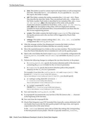The Data Quality Process 
■ data: This folder is used to contain input and output data as well as temporary 
data files. These files have a .DAT extension. As you specified No data for 
the export, this folder is empty. 
■ ddl: This folder contains the entities metadata files (.DDX and .XML). These 
files describe the data files' fields. They are prefixed with eNN_ , where NN is 
the Entity number. Each entity is described in two metadata files. eNN_<name 
of the entity>.ddx is the description of the entity with possible 
duplicated columns (suitable for fixed files). enNN_<name of the entity_ 
csv.ddx is the description of the entity with non-duplicated columns 
(suitable for fixed and delimited files). It recommended to use these files for 
the reverse-engineering process. 
■ scripts: This folder contains the batch script runprojectN. This script runs 
the quality process and is the one that will be triggered by Oracle Data 
Integrator. 
■ settings: This folder contains settings files (.ddt, .sto, .stt, .stx) and the 
configuration file config_batch.tbl. 
4. After the message window has disappeared, examine the folder you have 
specified and check that all folders and files are correctly created. 
5. Move the exported project to a folder on the run-time machine. This machine must 
have the Oracle Data Quality Server installed at it will run the quality project. 
6. Open with a text Editor the batch script (runprojectN) and the configuration file 
(config_batch.tbl) in the /batch/settings sub-folder of your projectN 
folder. 
7. Perform the following changes to configure the run-time directory in the project. 
■ In config_batch.tbl, specify the location (absolute path) of the directory 
containing the projectN folder for the DATABASE parameter. 
■ In runprojectN, specify the location (absolute path) of the projectN 
directory for the TS_PROJECT parameter. 
For example, if you have the config_batch.tbl and runproject2.* files 
located in C:oracleoracledqmetabase_ 
datametabaseoracledqproject2batch, you should specify 
■ in settingsconfig_batch.tbl: DATABASE = 
C:oracleoracledqmetabase_ 
datametabaseoracledqproject2batch 
■ in scriptsrunprojectN.*: set TS_ 
PROJECT=C:oracleoracledqmetabase_ 
datametabaseoracledqproject2batch 
8. Save and close the config_batch.tbl file. 
9. In runprojectN uncomment the very last line of the file (remove the :: character 
at the beginning of the last line). 
10. Save and close the runprojectN file. 
11. Oracle Data Integrator uses CSV formatted files (typically, comma-delimited with 
one header line) to provide the data quality project with input data, and expects 
output data to be in the same format. 
In the /settings directory, open with an Editor the settings file corresponding 
to the first process of your project. This file is typically named eN_transfmr_ 
16-6 Oracle Fusion Middleware Developer's Guide for Oracle Data Integrator 
 