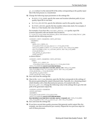 The Data Quality Process 
p1.stx (where N is the internal ID of the entity corresponding to the quality input 
file) if the first process is a transformer. 
12. Change the following input parameters in the settings file: 
■ In DATA_FILE_NAME, specify the name and location (absolute path) of your 
Working with Oracle Data Quality Products 16-7 
quality input file in run-time. 
■ In FILE_DELIMITER, specify the delimiter used in the quality input file. 
■ In START_RECORD, specify the line number where data starts. For example, if 
there is a 1 line header, the value should be 2. 
For example, if you have the customer_master.csv quality input file 
(comma-separated with one header line) located in 
C:/oracle/oracledq/metabase_data/metabase/oracledq/Data/, you 
should edit the following section: 
<CATEGORY><INPUT><PARAMETER><INPUT_SETTINGS> 
<ARGUMENTS> 
<ENTRY> 
<ENTRY_ID>1</ENTRY_ID> 
<FILE_QUALIFIER>Customer_Master(1)</FILE_QUALIFIER> 
<DATA_FILE_NAME>$(INPUT)/e1_customer_master.dat</DATA_FILE_NAME> 
<DDL_FILE_NAME>$(DDL)/e1_customer_master.ddx</DDL_FILE_NAME> 
<FILE_DELIMITER/> 
<USE_QUOTES_AS_QUALIFIER/> 
<START_RECORD/> 
as shown below: 
<CATEGORY><INPUT><PARAMETER><INPUT_SETTINGS> 
<ENTRY> 
<ENTRY_ID>1</ENTRY_ID> 
<FILE_QUALIFIER>Customer_Master(1)</FILE_QUALIFIER> 
<DATA_FILE_NAME>C:oracleoracledqmetabase_ 
datametabaseoracledqDatacustomer_master.csv</DATA_FILE_NAME> 
<DDL_FILE_NAME>$(DDL)/e1_customer_master.ddx</DDL_FILE_NAME> 
<FILE_DELIMITER>,</FILE_DELIMITER> 
<USE_QUOTES_AS_QUALIFIER/> 
<START_RECORD>2</START_RECORD> 
13. Save and close the settings file. 
14. Also in the /settings directory, open the file that corresponds to the settings of 
the process generating the output (cleansed) data. Typically, for a cleansing project 
which finishes with a Data Reconstructor process, it is named with eNN_ 
datarec_pXX.stx. Change the following value in the settings file to give the full 
path of the generated output file. 
<CATEGORY><OUTPUT><PARAMETER> 
<OUTPUT_SETTINGS> 
<ARGUMENTS> 
<FILE_QUALIFIER>OUTPUT</FILE_QUALIFIER> 
<DATA_FILE_NAME>C:oracleoracledqmetabase_ 
datametabaseoracledqDatacustomer_master_cleansed.csv</DATA_FILE_NAME> 
<DDL_FILE_NAME>$(DDL)/e36_us_datarec_p11.ddx</DDL_FILE_NAME> 
15. Save and close the settings file. 
16. If you have several data quality processes that generate useful output files (for 
example, one data reconstructor per country). Repeat the two previous steps for 
each of these processes. 
 