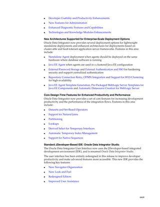 xxvii 
■ Developer Usability and Productivity Enhancements 
■ New Features for Administration 
■ Enhanced Diagnostic Features and Capabilities 
■ Technologies and Knowledge Modules Enhancements 
New Architectures Supported for Enterprise-Scale Deployment Options 
Oracle Data Integrator now provides several deployment options for lightweight 
standalone deployments and enhanced architectures for deployments based on 
cluster-able and fault tolerant application server frameworks. Features in this area 
include: 
■ Standalone Agent deployment when agents should be deployed on the same 
hardware where database software is running 
■ Java EE Agent when agents are used in a clustered Java EE configuration 
■ External Password Storage and External Authentication and SSO for hardening 
security and support centralized authentication 
■ Repository Connection Retry, OPMN Integration and Support for WLS Clustering 
for high-availability 
■ Java EE Agent Template Generation, Pre-Packaged WebLogic Server Templates for 
Java EE Components and Automatic Datasource Creation for WebLogic Server 
Core Design-Time Features for Enhanced Productivity and Performance 
Oracle Data Integrator now provides a set of core features for increasing development 
productivity and the performance of the integration flows. Features in this area 
include: 
■ Datasets and Set-Based Operators 
■ Support for Natural Joins 
■ Partitioning 
■ Lookups 
■ Derived Select for Temporary Interfaces 
■ Automatic Temporary Index Management 
■ Support for Native Sequences 
Standard JDeveloper-Based IDE: Oracle Data Integrator Studio 
The Oracle Data Integrator User Interface now uses the JDeveloper-based integrated 
development environment (IDE), and is renamed Oracle Data Integrator Studio. 
The user interface has been entirely redesigned in this release to improve developer 
productivity and make advanced features more accessible. This new IDE provides the 
following key features: 
■ New Navigator Organization 
■ New Look and Feel 
■ Redesigned Editors 
■ Improved User Assistance 
 