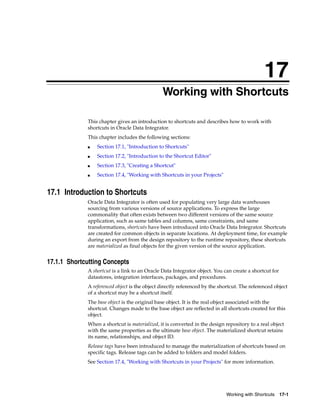 17 
71Working with Shortcuts 
This chapter gives an introduction to shortcuts and describes how to work with 
shortcuts in Oracle Data Integrator. 
This chapter includes the following sections: 
Working with Shortcuts 17-1 
■ Section 17.1, "Introduction to Shortcuts" 
■ Section 17.2, "Introduction to the Shortcut Editor" 
■ Section 17.3, "Creating a Shortcut" 
■ Section 17.4, "Working with Shortcuts in your Projects" 
17.1 Introduction to Shortcuts 
Oracle Data Integrator is often used for populating very large data warehouses 
sourcing from various versions of source applications. To express the large 
commonality that often exists between two different versions of the same source 
application, such as same tables and columns, same constraints, and same 
transformations, shortcuts have been introduced into Oracle Data Integrator. Shortcuts 
are created for common objects in separate locations. At deployment time, for example 
during an export from the design repository to the runtime repository, these shortcuts 
are materialized as final objects for the given version of the source application. 
17.1.1 Shortcutting Concepts 
A shortcut is a link to an Oracle Data Integrator object. You can create a shortcut for 
datastores, integration interfaces, packages, and procedures. 
A referenced object is the object directly referenced by the shortcut. The referenced object 
of a shortcut may be a shortcut itself. 
The base object is the original base object. It is the real object associated with the 
shortcut. Changes made to the base object are reflected in all shortcuts created for this 
object. 
When a shortcut is materialized, it is converted in the design repository to a real object 
with the same properties as the ultimate base object. The materialized shortcut retains 
its name, relationships, and object ID. 
Release tags have been introduced to manage the materialization of shortcuts based on 
specific tags. Release tags can be added to folders and model folders. 
See Section 17.4, "Working with Shortcuts in your Projects" for more information. 
 