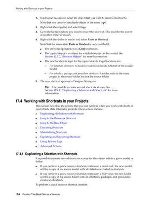 Working with Shortcuts in your Projects 
1. In Designer Navigator, select the object that you want to create a shortcut to. 
Note that you can select multiple objects of the same type. 
2. Right-click the object(s) and select Copy. 
3. Go to the location where you want to insert the shortcut. This must be the parent 
of another folder or model. 
4. Right-click the folder or model and select Paste as Shortcut. 
Note that the menu item Paste as Shortcut is only enabled if: 
■ The previous operation was a Copy operation. 
■ The copied object is an object for which shortcuts can be created. See 
Section 17.1.2, "Shortcut Objects" for more information. 
■ The new location is legal for the copied objects. Legal locations are: 
– For datastore shortcuts: A model or sub-model node different of the source 
model 
– For interface, package, and procedure shortcuts: A folder node in the same 
project as the source folder but not the source folder 
5. The new shortcut appears in Designer Navigator. 
Tip: It is possible to create several shortcuts at once. See 
Section 17.4.1, "Duplicating a Selection with Shortcuts" for more 
information. 
17.4 Working with Shortcuts in your Projects 
This section describes the actions that you can perform when you work with shorts in 
your Oracle Data Integrator projects. These actions include: 
■ Duplicating a Selection with Shortcuts 
■ Jump to the Reference Shortcut 
■ Jump to the Base Object 
■ Executing Shortcuts 
■ Materializing Shortcuts 
■ Exporting and Importing Shortcuts 
■ Using Release Tags 
■ Advanced Actions 
17.4.1 Duplicating a Selection with Shortcuts 
It is possible to create several shortcuts at once for the objects within a given model or 
folder. 
■ If you perform a quick massive shortcut creation on a model node, the new model 
will be a copy of the source model with all datastores created as shortcuts. 
■ If you perform a quick massive shortcut creation on a folder node, the new folder 
will be a copy of the source folder with all interfaces, packages, and procedures 
created as shortcuts. 
To perform a quick massive shortcut creation: 
17-4 Product Title/BookTitle as a Variable 
 