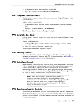 Working with Shortcuts in your Projects 
1. In Designer Navigator, select a folder or model node. 
2. Right-click and select Duplicate Selection with Shortcuts. 
Note: When materializing an interface shortcut and this is a 
temporary interface or the interface has a multilogical schema 
environment, for example when the interface has a staging area on the 
same logical schema as the source datastore(s), the materialized 
interface might contain errors such as changes in the Flow. Please 
review the materialized interface. 
Working with Shortcuts 17-5 
17.4.2 Jump to the Reference Shortcut 
Use this action if you want to move the current selection in Designer Navigator to the 
referenced object. 
To jump to the referenced object: 
1. In Designer Navigator, select the shortcut whose referenced object you want to 
find. 
2. Right-click and select Shortcut > Follow Shortcut. 
The referenced object is selected in Designer Navigator. 
17.4.3 Jump to the Base Object 
Use this action if you want to move the current selection in Designer Navigator to the 
base object. 
To jump to the base object: 
1. In Designer Navigator, select the shortcut whose base object you want to find. 
2. Right-click and select Shortcut > Jump to Base. 
The base object is selected in Designer Navigator. 
17.4.4 Executing Shortcuts 
Executing a shortcut executes the underlying procedure the shortcut is referring to. 
Shortcuts are executed like any other object in Oracle Data Integrator. See Chapter 21, 
"Running Integration Processes" for more information. 
17.4.5 Materializing Shortcuts 
When a shortcut is materialized, it is converted in the design repository to a real object 
with the same properties as the ultimate base object. The materialized shortcut retains 
its name, relationships, and object ID. All direct references to the shortcut are 
automatically updated to point to the new object. This applies also to release tags. If 
the materialized shortcut contained release tags, all references to the base object within 
the release tag folder or model would be changed to the new object. 
17.4.6 Exporting and Importing Shortcuts 
Shortcuts can be exported and imported either as materialized objects or as shortcuts. 
Standard and multiple export do not support materialization. When using standard or 
multiple export, a shortcut is exported as a shortcut object. Any import will import the 
shortcut as a shortcut. 
 