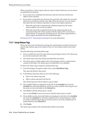Working with Shortcuts in your Projects 
When you perform a Smart export and your export contains shortcuts, you can choose 
to materialize the shortcuts: 
■ If you select not to materialize the shortcuts, both the shortcuts and the base 
objects will be exported. 
■ If you select to materialize the shortcuts, the export file will contain the converted 
shortcuts as real objects with the same object ID as the shortcut. You can import 
this export file into a different repository or back to the original repository. 
– When this export file is imported into a different repository, the former 
shortcut objects will now be real objects. 
– When this export file is imported back into the original repository, the 
materialized object ID will be matched with the shortcut ID. Use the Smart 
import feature to manage this matching process. The Smart import feature is 
able to replace the shortcut by the materialized object. 
See Section 20.2.7, "Smart Export and Import" for more information. 
17.4.7 Using Release Tags 
Release tags have been introduced to manage the materialization of shortcuts based on 
specific tags. Release tags can be added in form of a text string to folders and model 
folders. 
Note the following concerning release tags: 
■ No two models may have the same release tag and logical schema. The release tag 
is set in the model and in the folder. 
■ The release tag is used only during materialization and export. 
■ The release tag on a folder applies only to the package, interface, and procedure 
contents of the folder. The release tag is not inherited by any subfolder. 
To add a new release tag or assign an existing release tag: 
1. From the Designer Navigator toolbar menu, select Edit Release Tag... 
This opens the Release Tag wizard. 
2. In the Release Tag Name field, do one of the following: 
■ Enter a new release tag name. 
■ Select a release tag name from the list. 
This release tag name will be added to a given folder. 
3. The available folders are displayed on the left, in the Available list. From the 
Available list, select the folder(s) to which you wish to add the release tag and use 
the arrows to move the folder to the Selected list. 
4. Click Next to add the release tag to a model. 
You can click Finish if you do not want to add the release tag to a model. 
5. The available models and model folders are displayed on the left, in the Available 
list. From the Available list, select the model(s) and/or model folder(s) to which 
you wish to add the release tag and use the arrows to move the model(s) and/or 
model folder(s) to the Selected list. 
6. Click Finish. 
The release tag is added to the selected project folders and models. 
17-6 Product Title/BookTitle as a Variable 
 