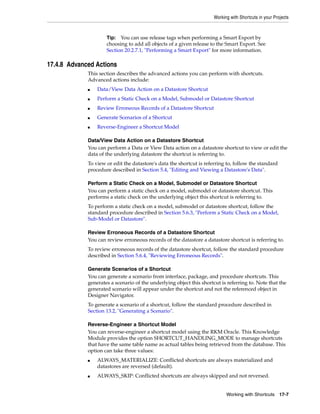Working with Shortcuts in your Projects 
Tip: You can use release tags when performing a Smart Export by 
choosing to add all objects of a given release to the Smart Export. See 
Section 20.2.7.1, "Performing a Smart Export" for more information. 
Working with Shortcuts 17-7 
17.4.8 Advanced Actions 
This section describes the advanced actions you can perform with shortcuts. 
Advanced actions include: 
■ Data/View Data Action on a Datastore Shortcut 
■ Perform a Static Check on a Model, Submodel or Datastore Shortcut 
■ Review Erroneous Records of a Datastore Shortcut 
■ Generate Scenarios of a Shortcut 
■ Reverse-Engineer a Shortcut Model 
Data/View Data Action on a Datastore Shortcut 
You can perform a Data or View Data action on a datastore shortcut to view or edit the 
data of the underlying datastore the shortcut is referring to. 
To view or edit the datastore's data the shortcut is referring to, follow the standard 
procedure described in Section 5.4, "Editing and Viewing a Datastore's Data". 
Perform a Static Check on a Model, Submodel or Datastore Shortcut 
You can perform a static check on a model, submodel or datastore shortcut. This 
performs a static check on the underlying object this shortcut is referring to. 
To perform a static check on a model, submodel or datastore shortcut, follow the 
standard procedure described in Section 5.6.3, "Perform a Static Check on a Model, 
Sub-Model or Datastore". 
Review Erroneous Records of a Datastore Shortcut 
You can review erroneous records of the datastore a datastore shortcut is referring to. 
To review erroneous records of the datastore shortcut, follow the standard procedure 
described in Section 5.6.4, "Reviewing Erroneous Records". 
Generate Scenarios of a Shortcut 
You can generate a scenario from interface, package, and procedure shortcuts. This 
generates a scenario of the underlying object this shortcut is referring to. Note that the 
generated scenario will appear under the shortcut and not the referenced object in 
Designer Navigator. 
To generate a scenario of a shortcut, follow the standard procedure described in 
Section 13.2, "Generating a Scenario". 
Reverse-Engineer a Shortcut Model 
You can reverse-engineer a shortcut model using the RKM Oracle. This Knowledge 
Module provides the option SHORTCUT_HANDLING_MODE to manage shortcuts 
that have the same table name as actual tables being retrieved from the database. This 
option can take three values: 
■ ALWAYS_MATERIALIZE: Conflicted shortcuts are always materialized and 
datastores are reversed (default). 
■ ALWAYS_SKIP: Conflicted shortcuts are always skipped and not reversed. 
 