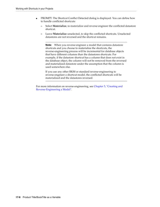 Working with Shortcuts in your Projects 
■ PROMPT: The Shortcut Conflict Detected dialog is displayed. You can define how 
to handle conflicted shortcuts: 
– Select Materialize, to materialize and reverse-engineer the conflicted datastore 
shortcut. 
– Leave Materialize unselected, to skip the conflicted shortcuts. Unselected 
datastores are not reversed and the shortcut remains. 
Note: When you reverse-engineer a model that contains datastore 
shortcuts and you choose to materialize the shortcuts, the 
reverse-engineering process will be incremental for database objects 
that have different columns than the datastores shortcuts. For 
example, if the datastore shortcut has a column that does not exist in 
the database object, the column will not be removed from the reversed 
and materialized datastore under the assumption that the column is 
used somewhere else. 
If you use any other RKM or standard reverse-engineering to 
reverse-engineer a shortcut model, the conflicted shortcuts will be 
materialized and the datastores reversed. 
For more information on reverse-engineering, see Chapter 5, "Creating and 
Reverse-Engineering a Model". 
17-8 Product Title/BookTitle as a Variable 
 