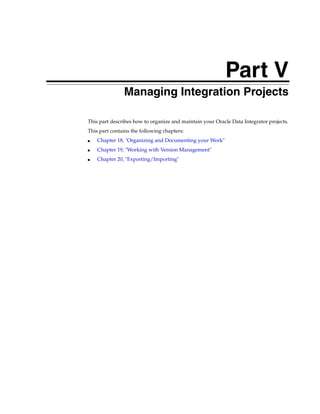Part V 
Part VManaging Integration Projects 
This part describes how to organize and maintain your Oracle Data Integrator projects. 
This part contains the following chapters: 
■ Chapter 18, "Organizing and Documenting your Work" 
■ Chapter 19, "Working with Version Management" 
■ Chapter 20, "Exporting/Importing" 
 