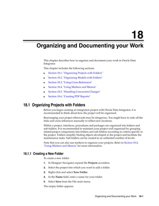18 
18Organizing and Documenting your Work 
This chapter describes how to organize and document your work in Oracle Data 
Integrator. 
This chapter includes the following sections: 
■ Section 18.1, "Organizing Projects with Folders" 
■ Section 18.2, "Organizing Models with Folders" 
Organizing and Documenting your Work 18-1 
■ Section 18.3, "Using Cross-References" 
■ Section 18.4, "Using Markers and Memos" 
■ Section 18.5, "Handling Concurrent Changes" 
■ Section 18.6, "Creating PDF Reports" 
18.1 Organizing Projects with Folders 
Before you begin creating an integration project with Oracle Data Integrator, it is 
recommended to think about how the project will be organized. 
Rearranging your project afterwards may be dangerous. You might have to redo all the 
links and cross-references manually to reflect new locations. 
Within a project, interfaces, procedures and packages are organized into folders and 
sub-folders. It is recommended to maintain your project well organized by grouping 
related project components into folders and sub-folders according to criteria specific to 
the project. Folders simplify finding objects developed in the project and facilitate the 
maintenance tasks. Sub-folders can be created to an unlimited number of levels. 
Note that you can also use markers to organize your projects. Refer to Section 18.4, 
"Using Markers and Memos" for more information. 
18.1.1 Creating a New Folder 
To create a new folder: 
1. In Designer Navigator expand the Projects accordion. 
2. Select the project into which you want to add a folder. 
3. Right-click and select New Folder. 
4. In the Name field, enter a name for your folder. 
5. Select Save from the File main menu. 
The empty folder appears. 
 