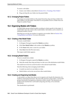 Organizing Models with Folders 
To create a sub-folder: 
1. Create a new folder as described in Section 18.1.1, "Creating a New Folder". 
2. Drag and drop the new folder into the parent folder. 
18.1.2 Arranging Project Folders 
To arrange your project folders in the project hierarchy, drag and drop a folder into 
other folders or on the Project. Note that it is not possible to move a folder from one 
Project to another Project. 
18.2 Organizing Models with Folders 
A model folder groups related models according to criteria specific to the project. A 
model folder may also contain other model folders. Sub-folders can be created to an 
unlimited number of levels. 
Note that you can also use markers to organize your models. Refer to Section 18.4, 
"Using Markers and Memos" for more information. 
18.2.1 Creating a New Model Folder 
To create a model folder: 
1. In Designer Navigator expand the Models accordion. 
2. Click New Model Folder in the toolbar of the Models accordion. 
3. In the Name field, enter a name for your folder. 
4. Select Save from the File main menu. 
The empty model folder appears. 
18.2.2 Arranging Model Folders 
To move a model into a folder: 
1. In Designer Navigator expand the Models accordion. 
2. Select the model, then drag and drop it on the icon of the destination model folder. 
The model moves from its current location to the selected model folder. 
Note the following when arranging model folders: 
■ A model can only be in one folder at a time. 
■ Model folders can be also moved into other model folders. 
18.2.3 Creating and Organizing Sub-Models 
A sub-model is an object that allows you to organize and classify the datastores of a 
model in a hierarchical structure. The root of the structure is the model. A sub-model 
groups functionally homogeneous datastores within a model. The datastores of a 
model can be inserted into a sub-model using drag and drop, or by automatic 
distribution. 
The classification is performed: 
18-2 Oracle Fusion Middleware Developer's Guide for Oracle Data Integrator 
 
