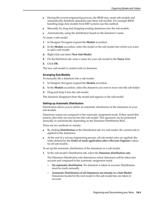 Organizing Models with Folders 
■ During the reverse-engineering process, the RKM may create sub-models and 
automatically distribute datastores into these sub-models. For example RKM 
handling large data models from ERP systems use this method. 
■ Manually, by drag and dropping existing datastores into the sub-models. 
■ Automatically, using the distribution based on the datastore’s name. 
To create a sub-model: 
1. In Designer Navigator expand the Models accordion. 
2. In the Models accordion, select the model or the sub-model into which you want 
Organizing and Documenting your Work 18-3 
to add a sub-model. 
3. Right-click and select New Sub-Model. 
4. On the Definition tab, enter a name for your sub-model in the Name field. 
5. Click OK. 
The new sub-model is created with no datastore. 
Arranging Sub-Models 
To manually file a datastore into a sub-model: 
1. In Designer Navigator expand the Models accordion. 
2. In the Models accordion, select the datastore you wan to move into the sub-folder. 
3. Drag and drop it into the sub-model. 
The datastore disappears from the model and appears in the sub-model. 
Setting-up Automatic Distribution 
Distribution allows you to define an automatic distribution of the datastores in your 
sub-models. 
Datastores names are compared to the automatic assignment mask. If they match this 
pattern, then they are moved into this sub-model. This operation can be performed 
manually or automatically depending on the Datastore Distribution Rule. 
There are two methods to classify: 
■ By clicking Distribution in the Distribution tab of a sub-model, the current rule is 
applied to the datastores. 
■ At the end of a reverse-engineering process, all sub-model rules are applied, the 
order defined by the Order of mask application after a Reverse Engineer values 
for all sub-models. 
To set up the automatic distribution of the datastores in a sub-model: 
1. In the sub-model's Distribution tab, select the Datastore distribution rule: 
The Datastore Distribution rule determines which datastores will be taken into 
account and compared to the automatic assignment mask: 
– No automatic distribution: No datastore is taken in account. Distribution 
must be made manually. 
– Automatic Distribution of all Datastores not already in a Sub-Model: 
Datastores located in the root model in the sub-model tree are taken in 
account. 
 