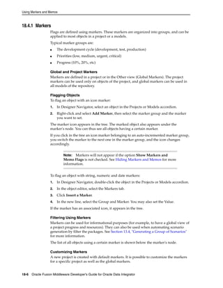 Using Markers and Memos 
18.4.1 Markers 
Flags are defined using markers. These markers are organized into groups, and can be 
applied to most objects in a project or a models. 
Typical marker groups are: 
■ The development cycle (development, test, production) 
■ Priorities (low, medium, urgent, critical) 
■ Progress (10%, 20%, etc) 
Global and Project Markers 
Markers are defined in a project or in the Other view (Global Markers). The project 
markers can be used only on objects of the project, and global markers can be used in 
all models of the repository. 
Flagging Objects 
To flag an object with an icon marker: 
1. In Designer Navigator, select an object in the Projects or Models accordion. 
2. Right-click and select Add Marker, then select the marker group and the marker 
you want to set. 
The marker icon appears in the tree. The marked object also appears under the 
marker's node. You can thus see all objects having a certain marker. 
If you click in the tree an icon marker belonging to an auto-incremented marker group, 
you switch the marker to the next one in the marker group, and the icon changes 
accordingly. 
Note: Markers will not appear if the option Show Markers and 
Memo Flags is not checked. See Hiding Markers and Memos for more 
information. 
To flag an object with string, numeric and date markers: 
1. In Designer Navigator, double-click the object in the Projects or Models accordion. 
2. In the object editor, select the Markers tab. 
3. Click Insert a Marker. 
4. In the new line, select the Group and Marker. You may also set the Value. 
If the marker has an associated icon, it appears in the tree. 
Filtering Using Markers 
Markers can be used for informational purposes (for example, to have a global view of 
a project progress and resources). They can also be used when automating scenario 
generation by filter the packages. See Section 13.4, "Generating a Group of Scenarios" 
for more information. 
The list of all objects using a certain marker is shown below the marker's node. 
Customizing Markers 
A new project is created with default markers. It is possible to customize the markers 
for a specific project as well as the global markers. 
18-6 Oracle Fusion Middleware Developer's Guide for Oracle Data Integrator 
 