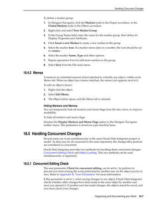 Handling Concurrent Changes 
To define a marker group: 
1. In Designer Navigator, click the Markers node in the Project accordion, or the 
Global Markers node in the Others accordion. 
2. Right-click and select New Marker Group. 
3. In the Group Name field, enter the name for the marker group, then define its 
Organizing and Documenting your Work 18-7 
Display Properties and Attributes. 
4. Click Insert a new Marker to create a new marker in the group. 
5. Select the marker Icon. If a marker stores date or a number, the icon should be set 
to <none>. 
6. Select the marker Name, Type and other options. 
7. Repeat operations 4 to 6 to add more markers to the group. 
8. Select Save from the File main menu. 
18.4.2 Memos 
A memo is an unlimited amount of text attached to virtually any object, visible on its 
Memo tab. When an object has a memo attached, the memo icon appears next to it. 
To edit an object's memo: 
1. Right-click the object. 
2. Select Edit Memo. 
3. The Object editor opens, and the Memo tab is selected. 
Hiding Markers and Memos 
You can temporarily hide all markers and memo flags from the tree views, to improve 
readability. 
To hide all markers and memo flags: 
Deselect the Display Markers and Memo Flags option in the Designer Navigator 
toolbar menu. This preference is stored on a per-machine basis. 
18.5 Handling Concurrent Changes 
Several users can work simultaneously in the same Oracle Data Integrator project or 
model. As they may be all connected to the same repository, the changes they perform 
are considered as concurrent. 
Oracle Data Integrator provides two methods for handling these concurrent changes: 
Concurrent Editing Check and Object Locking. This two methods can be used 
simultaneously or separately. 
18.5.1 Concurrent Editing Check 
The user parameter, Check for concurrent editing, can be set to 1 to perform to 
prevent you from erasing the work performed by another user on the object you try to 
save. Refer to Appendix B, "User Parameters" for more information. 
If this parameter is set to 1, when saving changes to any object, Oracle Data Integrator 
checks whether other changes have been made to the same object by another user 
since you opened it. If another user has made changes, the object cannot be saved, and 
you must cancel your changes. 
 