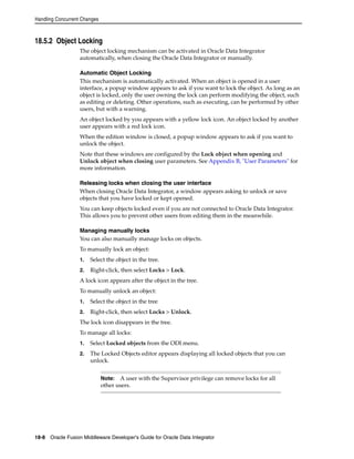 Handling Concurrent Changes 
18.5.2 Object Locking 
The object locking mechanism can be activated in Oracle Data Integrator 
automatically, when closing the Oracle Data Integrator or manually. 
Automatic Object Locking 
This mechanism is automatically activated. When an object is opened in a user 
interface, a popup window appears to ask if you want to lock the object. As long as an 
object is locked, only the user owning the lock can perform modifying the object, such 
as editing or deleting. Other operations, such as executing, can be performed by other 
users, but with a warning. 
An object locked by you appears with a yellow lock icon. An object locked by another 
user appears with a red lock icon. 
When the edition window is closed, a popup window appears to ask if you want to 
unlock the object. 
Note that these windows are configured by the Lock object when opening and 
Unlock object when closing user parameters. See Appendix B, "User Parameters" for 
more information. 
Releasing locks when closing the user interface 
When closing Oracle Data Integrator, a window appears asking to unlock or save 
objects that you have locked or kept opened. 
You can keep objects locked even if you are not connected to Oracle Data Integrator. 
This allows you to prevent other users from editing them in the meanwhile. 
Managing manually locks 
You can also manually manage locks on objects. 
To manually lock an object: 
1. Select the object in the tree. 
2. Right-click, then select Locks > Lock. 
A lock icon appears after the object in the tree. 
To manually unlock an object: 
1. Select the object in the tree 
2. Right-click, then select Locks > Unlock. 
The lock icon disappears in the tree. 
To manage all locks: 
1. Select Locked objects from the ODI menu. 
2. The Locked Objects editor appears displaying all locked objects that you can 
unlock. 
Note: A user with the Supervisor privilege can remove locks for all 
other users. 
18-8 Oracle Fusion Middleware Developer's Guide for Oracle Data Integrator 
 