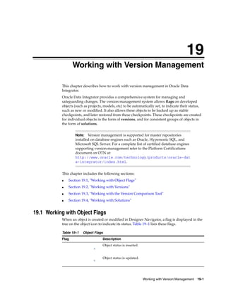 19 
19Working with Version Management 
This chapter describes how to work with version management in Oracle Data 
Integrator. 
Oracle Data Integrator provides a comprehensive system for managing and 
safeguarding changes. The version management system allows flags on developed 
objects (such as projects, models, etc) to be automatically set, to indicate their status, 
such as new or modified. It also allows these objects to be backed up as stable 
checkpoints, and later restored from these checkpoints. These checkpoints are created 
for individual objects in the form of versions, and for consistent groups of objects in 
the form of solutions. 
Note: Version management is supported for master repositories 
installed on database engines such as Oracle, Hypersonic SQL, and 
Microsoft SQL Server. For a complete list of certified database engines 
supporting version management refer to the Platform Certifications 
document on OTN at: 
http://www.oracle.com/technology/products/oracle-dat 
a-integrator/index.html. 
Working with Version Management 19-1 
This chapter includes the following sections: 
■ Section 19.1, "Working with Object Flags" 
■ Section 19.2, "Working with Versions" 
■ Section 19.3, "Working with the Version Comparison Tool" 
■ Section 19.4, "Working with Solutions" 
19.1 Working with Object Flags 
When an object is created or modified in Designer Navigator, a flag is displayed in the 
tree on the object icon to indicate its status. Table 19–1 lists these flags. 
Table 19–1 Object Flags 
Flag Description 
Object status is inserted. 
Object status is updated. 
 