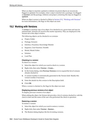 Working with Versions 
When an object is inserted, updated or deleted, its parent objects are recursively 
flagged as updated. For example, when a step is inserted into a package, it is flagged 
as inserted, and the package, folder(s) and project containing this step are flagged as 
updated. 
When an object version is checked in (Refer to Section 19.2, "Working with Versions" 
for more information.), the flags on this object are reset. 
19.2 Working with Versions 
A version is a backup copy of an object. It is checked in at a given time and may be 
restored later. Versions are saved in the master repository. They are displayed in the 
Version tab of the object window. 
The following objects can be checked in as versions: 
■ Project, Folder 
■ Package, Scenario 
■ Interface, Procedure, Knowledge Module 
■ Sequence, User Function, Variable 
■ Model, Model Folder 
■ Solution 
■ Load Plan 
Checking in a version 
To check in a version: 
1. Select the object for which you want to check in a version. 
2. Right-click, then select Version > Create... 
3. In the Create dialog, click Previous Versions (>>) to expand the list of versions 
already checked in. 
4. A version number is automatically generated in the Version field. Modify this 
version number if necessary. 
5. Enter the details for this version in the Description field. 
6. Click OK. 
When a version is checked in, the flags for the object are reset. 
Displaying previous versions of an object 
To display previous versions of an object: 
When editing the object, the Version tab provides a list of versions checked in, with the 
check in date and the name of the user who performed the check in operation. 
Restoring a version 
To restore a version: 
1. Select the object for which you want to restore a version. 
2. Right-click, then select Version > Restore... 
3. The Restore dialog displays the list of existing versions. 
19-2 Oracle Fusion Middleware Developer's Guide for Oracle Data Integrator 
 