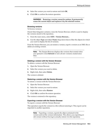 Working with Versions 
4. Select the version you want to restore and click OK. 
5. Click OK to confirm the restore operation. 
WARNING: Restoring a version cannot be undone. It permanently 
erases the current object and replaces it by the selected version. 
Browsing versions 
To browse versions: 
Oracle Data Integrator contains a tool, the Version Browser, which is used to display 
the versions stored in the repository. 
1. From the main menu, select ODI > Version Browser... 
2. Use the object Type and object Name drop-down lists to filter the objects for which 
Note: The Version Browser displays the versions that existed when 
you opened it. Click Refresh to view all new versions created since 
then. 
Working with Version Management 19-3 
you want to display the list of versions. 
From the Version Browser, you can restore a version, export a version as an XML file or 
delete an existing version. 
Deleting a version with the Version Browser 
To delete a version with the Version Browser: 
1. Open the Version Browser. 
2. Select the version you want to delete. 
3. Right-click, then select Delete. 
The version is deleted. 
Restoring a version with the Version Browser 
To restore a version with the Version Browser: 
1. Open the Version Browser. 
2. Select the version you want to restore. 
3. Right-click, then select Restore. 
4. Click OK to confirm the restore operation. 
The version is restored in the repository. 
Exporting a version with the Version Browser 
To export a version with the Version Browser: 
This operation exports the version to a file without restoring it. This export can be 
imported in another repository. 
Note: Exporting a version, exports the object contained in the 
version and not the version information. This allows you exporting an 
old version without having to actually restore it in the repository. 
 