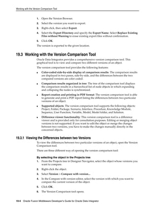 Working with the Version Comparison Tool 
1. Open the Version Browser. 
2. Select the version you want to export. 
3. Right-click, then select Export. 
4. Select the Export Directory and specify the Export Name. Select Replace Existing 
Files without Warning to erase existing export files without confirmation. 
5. Click OK. 
The version is exported to the given location. 
19.3 Working with the Version Comparison Tool 
Oracle Data Integrator provides a comprehensive version comparison tool. This 
graphical tool is to view and compare two different versions of an object. 
The version comparison tool provides the following features: 
■ Color-coded side-by-side display of comparison results: The comparison results 
are displayed in two panes, side-by-side, and the differences between the two 
compared versions are color coded. 
■ Comparison results organized in tree: The tree of the comparison tool displays 
the comparison results in a hierarchical list of node objects in which expanding 
and collapsing the nodes is synchronized. 
■ Report creation and printing in PDF format: The version comparison tool is able 
to generate and print a PDF report listing the differences between two particular 
versions of an object. 
■ Supported objects: The version comparison tool supports the following objects: 
Project, Folder, Package, Scenario, Interface, Procedure, Knowledge Module, 
Sequence, User Function, Variable, Model, Model folder, and Solution. 
■ Difference viewer functionality: This version comparison tool is a difference 
viewer and is provided only for consultation purposes. Editing or merging object 
versions is not supported. If you want to edit the object or merge the changes 
between two versions, you have to make the changes manually directly in the 
concerned objects. 
19.3.1 Viewing the Differences between two Versions 
To view the differences between two particular versions of an object, open the Version 
Comparison tool. 
There are three different way of opening the version comparison tool: 
By selecting the object in the Projects tree 
1. From the Projects tree in Designer Navigator, select the object whose versions you 
want to compare. 
2. Right-click the object. 
3. Select Version > Compare with version... 
4. In the Compare with version editor, select the version with which you want to 
compare the current version of the object. 
5. Click OK. 
6. The Version Comparison tool opens. 
19-4 Oracle Fusion Middleware Developer's Guide for Oracle Data Integrator 
 