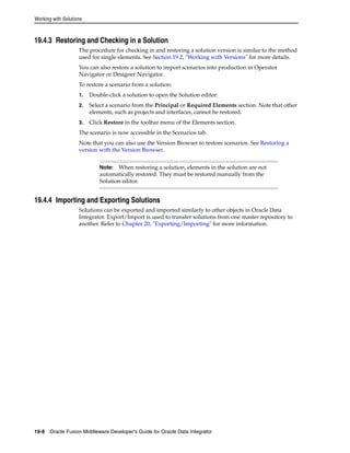 Working with Solutions 
19.4.3 Restoring and Checking in a Solution 
The procedure for checking in and restoring a solution version is similar to the method 
used for single elements. See Section 19.2, "Working with Versions" for more details. 
You can also restore a solution to import scenarios into production in Operator 
Navigator or Designer Navigator. 
To restore a scenario from a solution: 
1. Double-click a solution to open the Solution editor. 
2. Select a scenario from the Principal or Required Elements section. Note that other 
elements, such as projects and interfaces, cannot be restored. 
3. Click Restore in the toolbar menu of the Elements section. 
The scenario is now accessible in the Scenarios tab. 
Note that you can also use the Version Browser to restore scenarios. See Restoring a 
version with the Version Browser. 
Note: When restoring a solution, elements in the solution are not 
automatically restored. They must be restored manually from the 
Solution editor. 
19.4.4 Importing and Exporting Solutions 
Solutions can be exported and imported similarly to other objects in Oracle Data 
Integrator. Export/Import is used to transfer solutions from one master repository to 
another. Refer to Chapter 20, "Exporting/Importing" for more information. 
19-8 Oracle Fusion Middleware Developer's Guide for Oracle Data Integrator 
 