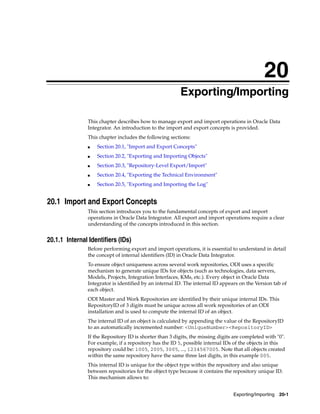 20 
20Exporting/Importing 
This chapter describes how to manage export and import operations in Oracle Data 
Integrator. An introduction to the import and export concepts is provided. 
This chapter includes the following sections: 
Exporting/Importing 20-1 
■ Section 20.1, "Import and Export Concepts" 
■ Section 20.2, "Exporting and Importing Objects" 
■ Section 20.3, "Repository-Level Export/Import" 
■ Section 20.4, "Exporting the Technical Environment" 
■ Section 20.5, "Exporting and Importing the Log" 
20.1 Import and Export Concepts 
This section introduces you to the fundamental concepts of export and import 
operations in Oracle Data Integrator. All export and import operations require a clear 
understanding of the concepts introduced in this section. 
20.1.1 Internal Identifiers (IDs) 
Before performing export and import operations, it is essential to understand in detail 
the concept of internal identifiers (ID) in Oracle Data Integrator. 
To ensure object uniqueness across several work repositories, ODI uses a specific 
mechanism to generate unique IDs for objects (such as technologies, data servers, 
Models, Projects, Integration Interfaces, KMs, etc.). Every object in Oracle Data 
Integrator is identified by an internal ID. The internal ID appears on the Version tab of 
each object. 
ODI Master and Work Repositories are identified by their unique internal IDs. This 
RepositoryID of 3 digits must be unique across all work repositories of an ODI 
installation and is used to compute the internal ID of an object. 
The internal ID of an object is calculated by appending the value of the RepositoryID 
to an automatically incremented number: <UniqueNumber><RepositoryID> 
If the Repository ID is shorter than 3 digits, the missing digits are completed with "0". 
For example, if a repository has the ID 5, possible internal IDs of the objects in this 
repository could be: 1005, 2005, 3005, ..., 1234567005. Note that all objects created 
within the same repository have the same three last digits, in this example 005. 
This internal ID is unique for the object type within the repository and also unique 
between repositories for the object type because it contains the repository unique ID. 
This mechanism allows to: 
 