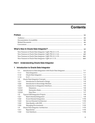 Contents 
Preface ............................................................................................................................................................... xix 
Audience..................................................................................................................................................... xix 
Documentation Accessibility ................................................................................................................... xix 
Related Documents ................................................................................................................................... xix 
Conventions ............................................................................................................................................... xx 
What’s New In Oracle Data Integrator? ......................................................................................... xxi 
New Features in Oracle Data Integrator 11gR1 PS6 (11.1.1.7) ............................................................ xxi 
New Features in Oracle Data Integrator 11gR1 PS2 (11.1.1.6) ........................................................... xxii 
New Features in Oracle Data Integrator 11gR1 PS1 (11.1.1.5) .......................................................... xxiv 
New Features in Oracle Data Integrator 11gR1 (11.1.1.3) ................................................................. xxvi 
iii 
Part I Understanding Oracle Data Integrator 
1 Introduction to Oracle Data Integrator 
1.1 Introduction to Data Integration with Oracle Data Integrator............................................. 1-1 
1.1.1 Data Integration ................................................................................................................... 1-1 
1.1.2 Oracle Data Integrator......................................................................................................... 1-1 
1.1.3 E-LT........................................................................................................................................ 1-2 
1.2 Oracle Data Integrator Concepts .............................................................................................. 1-3 
1.2.1 Introduction to Declarative Design................................................................................... 1-3 
1.2.2 Introduction to Knowledge Modules ............................................................................... 1-4 
1.2.3 Introduction to Integration Interfaces............................................................................... 1-5 
1.2.3.1 Datastores ...................................................................................................................... 1-6 
1.2.3.2 Declarative Rules .......................................................................................................... 1-6 
1.2.3.3 Data Flow....................................................................................................................... 1-7 
1.3 Typical ODI Integration Projects .............................................................................................. 1-9 
1.3.1 Batch Oriented Integration................................................................................................. 1-9 
1.3.2 Event Oriented Integration.............................................................................................. 1-10 
1.3.3 Service-Oriented Architecture ........................................................................................ 1-10 
1.3.4 Data Quality with ODI..................................................................................................... 1-11 
1.3.5 Managing Environments ................................................................................................. 1-12 
1.4 Oracle Data Integrator Architecture...................................................................................... 1-14 
1.4.1 Repositories ....................................................................................................................... 1-15 
1.4.2 User Interfaces................................................................................................................... 1-16 
 