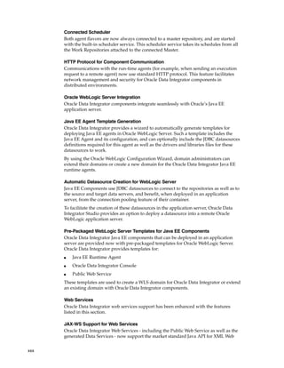 xxx 
Connected Scheduler 
Both agent flavors are now always connected to a master repository, and are started 
with the built-in scheduler service. This scheduler service takes its schedules from all 
the Work Repositories attached to the connected Master. 
HTTP Protocol for Component Communication 
Communications with the run-time agents (for example, when sending an execution 
request to a remote agent) now use standard HTTP protocol. This feature facilitates 
network management and security for Oracle Data Integrator components in 
distributed environments. 
Oracle WebLogic Server Integration 
Oracle Data Integrator components integrate seamlessly with Oracle’s Java EE 
application server. 
Java EE Agent Template Generation 
Oracle Data Integrator provides a wizard to automatically generate templates for 
deploying Java EE agents in Oracle WebLogic Server. Such a template includes the 
Java EE Agent and its configuration, and can optionally include the JDBC datasources 
definitions required for this agent as well as the drivers and libraries files for these 
datasources to work. 
By using the Oracle WebLogic Configuration Wizard, domain administrators can 
extend their domains or create a new domain for the Oracle Data Integrator Java EE 
runtime agents. 
Automatic Datasource Creation for WebLogic Server 
Java EE Components use JDBC datasources to connect to the repositories as well as to 
the source and target data servers, and benefit, when deployed in an application 
server, from the connection pooling feature of their container. 
To facilitate the creation of these datasources in the application server, Oracle Data 
Integrator Studio provides an option to deploy a datasource into a remote Oracle 
WebLogic application server. 
Pre-Packaged WebLogic Server Templates for Java EE Components 
Oracle Data Integrator Java EE components that can be deployed in an application 
server are provided now with pre-packaged templates for Oracle WebLogic Server. 
Oracle Data Integrator provides templates for: 
■ Java EE Runtime Agent 
■ Oracle Data Integrator Console 
■ Public Web Service 
These templates are used to create a WLS domain for Oracle Data Integrator or extend 
an existing domain with Oracle Data Integrator components. 
Web Services 
Oracle Data Integrator web services support has been enhanced with the features 
listed in this section. 
JAX-WS Support for Web Services 
Oracle Data Integrator Web Services - including the Public Web Service as well as the 
generated Data Services - now support the market standard Java API for XML Web 
 