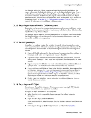 Exporting and Importing Objects 
For example, when you choose to export a Project with its child components, the 
export will contain the Project definition as well as all objects included in the Project, 
such as Folders, Interfaces, Procedures, Packages, Knowledge Modules, Variables, 
Sequences, Functions, etc. However, this export will not contain dependent objects 
referenced which are outside of the Project itself, such as Datastores and Columns, as 
defined previously in Section 20.1.2, "Relationships between Objects". Only the 
numeric ID references of these Objects will be exported. 
Exporting/Importing 20-7 
20.2.2 Exporting an Object without its Child Components 
This option can be useful in some particular situations where you would want to take 
control of the import process. It allows you to export only the top-level definition of an 
object without any of its subobjects. 
For example, if you choose to export a Model without its children, it will only contain 
the Model definition but not the underlying Sub-models and Datastores when you 
import this model to a new repository. 
20.2.3 Partial Export/Import 
If you have a very large project that contains thousands of interfaces and you only 
want to export a subset of these to another work repository, you can either export the 
entire Project and then import it, or choose to do a partial manual export/import as 
follows: 
1. Export all Models referenced by the sub-items of your project and import them in 
Synonym mode in the new repository to preserve their IDs 
2. Export the Project without its children and import it in Synonym mode. This will 
simply create the empty Project in the new repository (with the same IDs as in the 
source). 
3. Export every first level Folder you want, without its children, and import them in 
Synonym mode. The empty Folders will be created in the new repository. 
4. Export and Import all Markers, Knowledge Modules, Variables, Sequences, and so 
forth that are referenced by every object you plan to export, and import them in 
Synonym mode. See Section 20.1.3, "Import Types" for more information on the 
Synonym or Duplication mode and the impact on Object IDs for special caution 
regarding the import of Knowledge Modules in Synonym mode. 
5. Finally, export the Interfaces you are interested in and import them in Synonym 
mode in the new repository. 
20.2.4 Exporting one ODI Object 
Exporting one Oracle Data Integrator Object means export one single ODI object in 
order to transfer it from one repository to another. 
To export an object from Oracle Data Integrator: 
1. Select the object to be exported in the appropriate Oracle Data Integrator 
Navigator. 
2. Right-click the object, and select Export... 
If this menu item does not appear, then this type of object does not have the export 
feature. 
3. In the Export dialog, set the Export parameters as indicated inTable 20–2. 
 