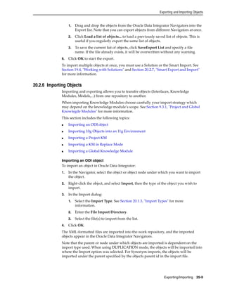 Exporting and Importing Objects 
1. Drag and drop the objects from the Oracle Data Integrator Navigators into the 
Export list. Note that you can export objects from different Navigators at once. 
2. Click Load a list of objects... to load a previously saved list of objects. This is 
Exporting/Importing 20-9 
useful if you regularly export the same list of objects. 
3. To save the current list of objects, click SaveExport List and specify a file 
name. If the file already exists, it will be overwritten without any warning. 
6. Click OK to start the export. 
To import multiple objects at once, you must use a Solution or the Smart Import. See 
Section 19.4, "Working with Solutions" and Section 20.2.7, "Smart Export and Import" 
for more information. 
20.2.6 Importing Objects 
Importing and exporting allows you to transfer objects (Interfaces, Knowledge 
Modules, Models,...) from one repository to another. 
When importing Knowledge Modules choose carefully your import strategy which 
may depend on the knowledge module’s scope. See Section 9.3.1, "Project and Global 
Knowlegde Modules" for more information. 
This section includes the following topics: 
■ Importing an ODI object 
■ Importing 10g Objects into an 11g Environment 
■ Importing a Project KM 
■ Importing a KM in Replace Mode 
■ Importing a Global Knowledge Module 
Importing an ODI object 
To import an object in Oracle Data Integrator: 
1. In the Navigator, select the object or object node under which you want to import 
the object. 
2. Right-click the object, and select Import, then the type of the object you wish to 
import. 
3. In the Import dialog: 
1. Select the Import Type. See Section 20.1.3, "Import Types" for more 
information. 
2. Enter the File Import Directory. 
3. Select the file(s) to import from the list. 
4. Click OK. 
The XML-formatted files are imported into the work repository, and the imported 
objects appear in the Oracle Data Integrator Navigators. 
Note that the parent or node under which objects are imported is dependent on the 
import type used. When using DUPLICATION mode, the objects will be imported into 
where the Import option was selected. For Synonym imports, the objects will be 
imported under the parent specified by the objects parent id in the import file. 
 