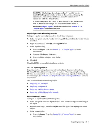 Exporting and Importing Objects 
WARNING: Replacing a Knowledge module by another one in 
Oracle Data Integrator sets the options in the new module using the 
option name similarities with the old module's options. New 
options are set to the default value. 
It is advised to check the values of these options in the interfaces as 
well as the interfaces' design and execution with the new KM. 
Refer to the Import Replace mode description in the Section 20.1.3, 
"Import Types" for more information. 
Importing a Global Knowledge Module 
To import a global knowledge module in Oracle Data Integrator: 
1. In the Navigator, select the Global Knowledge Modules node in the Global Objects 
Exporting/Importing 20-11 
accordion. 
2. Right-click and select Import Knowledge Modules. 
3. In the Import dialog: 
1. Select the Import Type. See Section 20.1.3, "Import Types" for more 
information. 
2. Enter the File Import Directory. 
3. Select the file(s) to import from the list. 
4. Click OK. 
The global KM is now available in all your projects. 
20.2.6.1 Importing Objects 
Importing and exporting allows you to transfer objects (Interfaces, Knowledge 
Modules, Models,...) from one repository to another. When importing Knowledge 
Modules choose carefully your import strategy which may depend on the knowledge 
module’s scope. See Section 9.3.1, "Project and Global Knowlegde Modules" for more 
information. 
This section includes the following topics: 
■ Importing an ODI object 
■ Importing a Project KM 
■ Importing a KM in Replace Mode 
■ Importing a Global Knowledge Module 
Importing an ODI object 
To import an object in Oracle Data Integrator: 
1. In the Navigator, select the object or object node under which you want to import 
the object. 
2. Right-click the object, and select Import, then the type of the object you wish to 
import. 
3. In the Import dialog: 
1. Select the Import Type. See Section 20.1.3, "Import Types" for more 
information. 
 