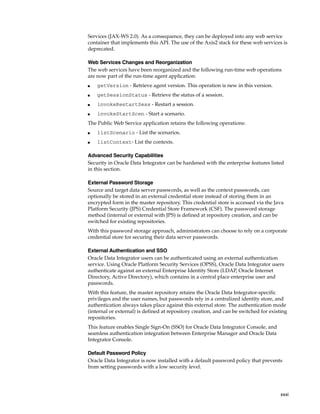 Services (JAX-WS 2.0). As a consequence, they can be deployed into any web service 
container that implements this API. The use of the Axis2 stack for these web services is 
deprecated. 
Web Services Changes and Reorganization 
The web services have been reorganized and the following run-time web operations 
are now part of the run-time agent application: 
xxxi 
■ getVersion - Retrieve agent version. This operation is new in this version. 
■ getSessionStatus - Retrieve the status of a session. 
■ invokeRestartSess - Restart a session. 
■ invokeStartScen - Start a scenario. 
The Public Web Service application retains the following operations: 
■ listScenario - List the scenarios. 
■ listContext- List the contexts. 
Advanced Security Capabilities 
Security in Oracle Data Integrator can be hardened with the enterprise features listed 
in this section. 
External Password Storage 
Source and target data server passwords, as well as the context passwords, can 
optionally be stored in an external credential store instead of storing them in an 
encrypted form in the master repository. This credential store is accessed via the Java 
Platform Security (JPS) Credential Store Framework (CSF). The password storage 
method (internal or external with JPS) is defined at repository creation, and can be 
switched for existing repositories. 
With this password storage approach, administrators can choose to rely on a corporate 
credential store for securing their data server passwords. 
External Authentication and SSO 
Oracle Data Integrator users can be authenticated using an external authentication 
service. Using Oracle Platform Security Services (OPSS), Oracle Data Integrator users 
authenticate against an external Enterprise Identity Store (LDAP, Oracle Internet 
Directory, Active Directory), which contains in a central place enterprise user and 
passwords. 
With this feature, the master repository retains the Oracle Data Integrator-specific 
privileges and the user names, but passwords rely in a centralized identity store, and 
authentication always takes place against this external store. The authentication mode 
(internal or external) is defined at repository creation, and can be switched for existing 
repositories. 
This feature enables Single Sign-On (SSO) for Oracle Data Integrator Console, and 
seamless authentication integration between Enterprise Manager and Oracle Data 
Integrator Console. 
Default Password Policy 
Oracle Data Integrator is now installed with a default password policy that prevents 
from setting passwords with a low security level. 
 
