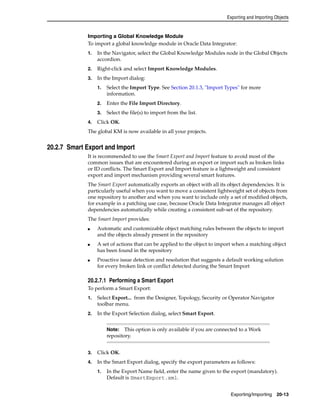 Exporting and Importing Objects 
Importing a Global Knowledge Module 
To import a global knowledge module in Oracle Data Integrator: 
1. In the Navigator, select the Global Knowledge Modules node in the Global Objects 
Note: This option is only available if you are connected to a Work 
repository. 
Exporting/Importing 20-13 
accordion. 
2. Right-click and select Import Knowledge Modules. 
3. In the Import dialog: 
1. Select the Import Type. See Section 20.1.3, "Import Types" for more 
information. 
2. Enter the File Import Directory. 
3. Select the file(s) to import from the list. 
4. Click OK. 
The global KM is now available in all your projects. 
20.2.7 Smart Export and Import 
It is recommended to use the Smart Export and Import feature to avoid most of the 
common issues that are encountered during an export or import such as broken links 
or ID conflicts. The Smart Export and Import feature is a lightweight and consistent 
export and import mechanism providing several smart features. 
The Smart Export automatically exports an object with all its object dependencies. It is 
particularly useful when you want to move a consistent lightweight set of objects from 
one repository to another and when you want to include only a set of modified objects, 
for example in a patching use case, because Oracle Data Integrator manages all object 
dependencies automatically while creating a consistent sub-set of the repository. 
The Smart Import provides: 
■ Automatic and customizable object matching rules between the objects to import 
and the objects already present in the repository 
■ A set of actions that can be applied to the object to import when a matching object 
has been found in the repository 
■ Proactive issue detection and resolution that suggests a default working solution 
for every broken link or conflict detected during the Smart Import 
20.2.7.1 Performing a Smart Export 
To perform a Smart Export: 
1. Select Export... from the Designer, Topology, Security or Operator Navigator 
toolbar menu. 
2. In the Export Selection dialog, select Smart Export. 
3. Click OK. 
4. In the Smart Export dialog, specify the export parameters as follows: 
1. In the Export Name field, enter the name given to the export (mandatory). 
Default is SmartExport.xml. 
 
