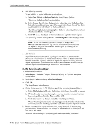 Exporting and Importing Objects 
■ Add objects by release tag 
To add a folder or model folder of a certain release: 
1. Select Add Objects by Release Tag in the Smart Export Toolbar. 
This opens the Release Tag Selection dialog. 
2. In the Release Tag Selection dialog, select a release tag from the Release Tag 
list. All objects of this release tag will be added to the Smart Export. You don’t 
need to add them individually to the Smart Export. 
The Release Tag Selection dialog displays the list of release tags that have been 
already added to the Smart Export. 
3. Click OK to add the objects of the selected release tag to the Smart Export. 
The release tag name is displayed in the Selected object list after the object name. 
Note: When you add a folder or model folder to the Selected 
Objects list that has a release tag, you can choose to automatically add 
all objects of the given release to the Smart Export by clicking OK in 
the Confirmation dialog. 
■ Add shortcuts 
If you add shortcuts to the Smart Export, you can choose to materialize the 
shortcut. If you choose not to materialize a shortcut added to the Smart Export, 
then the shortcut is exported with all its dependent objects, including the base 
object. If you choose to materialize the shortcut, the shortcut is materialized and 
the base object referenced through the shortcut is not included. 
20.2.7.2 Performing a Smart Import 
To perform a Smart Import: 
1. Select Import... from the Designer, Topology, Security or Operator Navigator 
toolbar menu. 
2. In the Import Selection dialog, select Smart Import. 
3. Click OK. 
The Smart Import wizard opens. 
4. On the first screen, Step 1 - File Selection, specify the import settings as follows: 
1. In the File Selection field, enter the location of the Smart Export file to import. 
2. Optionally, select a response file to replay a previous Smart Import wizard execution 
by presetting all fields from the Response File field. 
3. Click Next to move to the next step of the Smart Import Wizard. 
Oracle Data Integrator launches a matching process that verifies whether the 
repository contains matching objects for each of the potential objects to import. 
5. On the second screen, Step 2 - Import Actions, verify the result of the matching 
process and fix eventual issues. The number of detected issues is displayed in the 
first line of this screen. 
Note that the Smart Import wizard suggests default values for every field. 
20-16 Oracle Fusion Middleware Developer's Guide for Oracle Data Integrator 
 