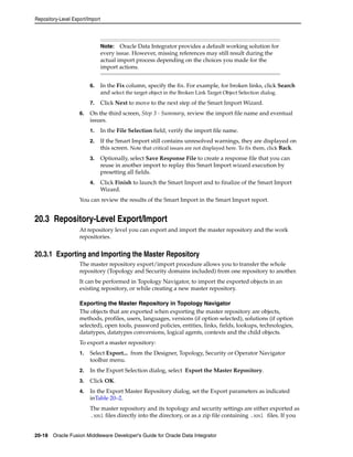 Repository-Level Export/Import 
Note: Oracle Data Integrator provides a default working solution for 
every issue. However, missing references may still result during the 
actual import process depending on the choices you made for the 
import actions. 
6. In the Fix column, specify the fix. For example, for broken links, click Search 
and select the target object in the Broken Link Target Object Selection dialog. 
7. Click Next to move to the next step of the Smart Import Wizard. 
6. On the third screen, Step 3 - Summary, review the import file name and eventual 
issues. 
1. In the File Selection field, verify the import file name. 
2. If the Smart Import still contains unresolved warnings, they are displayed on 
this screen. Note that critical issues are not displayed here. To fix them, click Back. 
3. Optionally, select Save Response File to create a response file that you can 
reuse in another import to replay this Smart Import wizard execution by 
presetting all fields. 
4. Click Finish to launch the Smart Import and to finalize of the Smart Import 
Wizard. 
You can review the results of the Smart Import in the Smart Import report. 
20.3 Repository-Level Export/Import 
At repository level you can export and import the master repository and the work 
repositories. 
20.3.1 Exporting and Importing the Master Repository 
The master repository export/import procedure allows you to transfer the whole 
repository (Topology and Security domains included) from one repository to another. 
It can be performed in Topology Navigator, to import the exported objects in an 
existing repository, or while creating a new master repository. 
Exporting the Master Repository in Topology Navigator 
The objects that are exported when exporting the master repository are objects, 
methods, profiles, users, languages, versions (if option selected), solutions (if option 
selected), open tools, password policies, entities, links, fields, lookups, technologies, 
datatypes, datatypes conversions, logical agents, contexts and the child objects. 
To export a master repository: 
1. Select Export... from the Designer, Topology, Security or Operator Navigator 
toolbar menu. 
2. In the Export Selection dialog, select Export the Master Repository. 
3. Click OK. 
4. In the Export Master Repository dialog, set the Export parameters as indicated 
inTable 20–2. 
The master repository and its topology and security settings are either exported as 
.xml files directly into the directory, or as a zip file containing .xml files. If you 
20-18 Oracle Fusion Middleware Developer's Guide for Oracle Data Integrator 
 