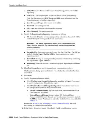 Repository-Level Export/Import 
■ JDBC Driver: The driver used to access the technology, which will host the 
repository. 
■ JDBC URL: The complete path for the data server to host the repository. 
Note that the parameters JDBC Driver and URL are synchronized and the 
default values are technology dependant. 
■ User: The user id/login of the owner of the tables. 
■ Password: This user's password. 
■ DBA User: The database administrator’s username 
■ DBA Password: This user’s password 
6. Specify the Repository Configuration parameters as follows: 
■ ID: A specific ID for the new master repository, rather than the default 0. This 
will affect imports and exports between repositories. 
WARNING: All master repositories should have distinct identifiers. 
Check that the identifier you are choosing is not the identifier of an 
existing repository 
■ Use a Zip File: If using a compressed export file, check the Use a Zip File box 
and select in the Export Zip File field the file containing your master 
repository export. 
■ Export Path: If using an uncompressed export, select the directory containing 
the export in the Export Path field. 
■ Technology: From the list, select the technology your repository will be based 
on. 
7. Click Test Connection to test the connection to your master repository. 
The Information dialog opens and informs you whether the connection has been 
established. 
8. Click Next. 
9. Specify the password storage details: 
■ Select Use Password Storage Configuration specified in Export if you want 
to use the configuration defined in the export. 
■ Select Use New Password Storage Configuration if you do not want to use 
the configuration defined in the export and select 
– Internal Password Storage if you want to store passwords in the Oracle 
Data Integrator repository 
– External Password Storage if you want use JPS Credential Store 
Framework (CSF) to store the data server and context passwords. Indicate 
the MBean Server Parameters to access the credential store as described in 
Table 24–2. 
Refer to the Section 24.3.1, "Setting Up External Password Storage" for more 
information on password storage details. 
10. In the Master Repository Import Wizard click Finish to validate your entries. 
20-20 Oracle Fusion Middleware Developer's Guide for Oracle Data Integrator 
 