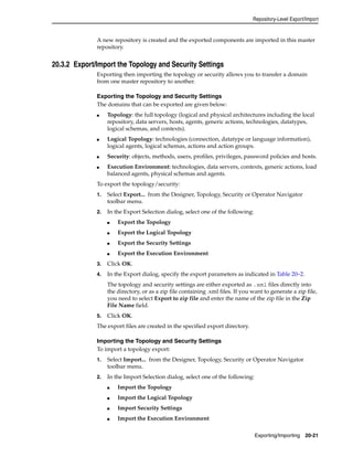 Repository-Level Export/Import 
A new repository is created and the exported components are imported in this master 
repository. 
Exporting/Importing 20-21 
20.3.2 Export/Import the Topology and Security Settings 
Exporting then importing the topology or security allows you to transfer a domain 
from one master repository to another. 
Exporting the Topology and Security Settings 
The domains that can be exported are given below: 
■ Topology: the full topology (logical and physical architectures including the local 
repository, data servers, hosts, agents, generic actions, technologies, datatypes, 
logical schemas, and contexts). 
■ Logical Topology: technologies (connection, datatype or language information), 
logical agents, logical schemas, actions and action groups. 
■ Security: objects, methods, users, profiles, privileges, password policies and hosts. 
■ Execution Environment: technologies, data servers, contexts, generic actions, load 
balanced agents, physical schemas and agents. 
To export the topology/security: 
1. Select Export... from the Designer, Topology, Security or Operator Navigator 
toolbar menu. 
2. In the Export Selection dialog, select one of the following: 
■ Export the Topology 
■ Export the Logical Topology 
■ Export the Security Settings 
■ Export the Execution Environment 
3. Click OK. 
4. In the Export dialog, specify the export parameters as indicated in Table 20–2. 
The topology and security settings are either exported as .xml files directly into 
the directory, or as a zip file containing .xml files. If you want to generate a zip file, 
you need to select Export to zip file and enter the name of the zip file in the Zip 
File Name field. 
5. Click OK. 
The export files are created in the specified export directory. 
Importing the Topology and Security Settings 
To import a topology export: 
1. Select Import... from the Designer, Topology, Security or Operator Navigator 
toolbar menu. 
2. In the Import Selection dialog, select one of the following: 
■ Import the Topology 
■ Import the Logical Topology 
■ Import Security Settings 
■ Import the Execution Environment 
 