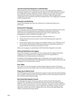xxxii 
Java EE Components Passwords in Credential Store 
When deploying in Oracle WebLogic Server a Java EE component that requires a 
bootstrap connection to a repository (Java EE Agent, Oracle Data Integrator Console), 
the configuration of this component contains a Supervisor user login. To enforce a 
strong security policy this user's password is not stored within the application 
configuration, but centralized in the WLS Credential Store. The configuration will refer 
to this centralized store. 
Production and Monitoring 
Oracle Data Integrator provides new features for an enhanced experience in 
production. 
Enhanced Error Messages 
Error messages raised by Oracle Data Integrator Components and Sessions have been 
enhanced to provide administrators and production operators with precise 
information for troubleshooting and fixing the status of the architecture, and 
debugging the sessions. Enhanced messages cover: 
■ Component lifecycle (startup, shutdown, schedule refresh, etc.) 
■ Session lifecycle (incorrect scenario version, load balancing issue, agent not 
available, etc.) 
■ Session Tasks/Steps (source/target not available, interface error). Database errors 
are enriched with information allowing developers or production operators to 
quickly identify the location and reason for an error. 
These error messages are standardized with Oracle Data Integrator error codes. 
Enhanced Notifications and Logging 
Oracle Data Integrator components are now using the Oracle Logging Framework. 
Logging in any component can be configured to meet the requirements of 
development, test and production environments. 
In addition to this logging capability, agent components can now raise status and 
session information in the form of Java Management Extension (JMX) notifications that 
propagate to any administration console. 
Error Tables 
Error tables can now be managed via Oracle Data Integrator Console. Production 
operators can review the content of the error tables and purge their content selectively. 
Purge Log on Session Count 
The OdiPurgeLog tool has been enhanced to support a purge of the log while retaining 
only a number of sessions in the log. Purged sessions can be automatically archived by 
the tool before performing the purge. 
New Oracle Data Integrator Console 
The Metadata Navigator UI has been replaced with the Oracle Data Integrator 
Console. This web interface for production operations has been rewritten using the 
ADF-Faces Ajax Framework for a rich user experience. Using this console, production 
users can set up an environment, export/import the repositories, manage run-time 
operations, monitor the sessions, diagnose the errors, browse through design-time 
artifacts, and generate lineage reports. 
 