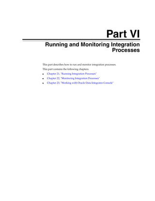Part VI 
Part VI Running and Monitoring Integration 
Processes 
This part describes how to run and monitor integration processes. 
This part contains the following chapters: 
■ Chapter 21, "Running Integration Processes" 
■ Chapter 22, "Monitoring Integration Processes" 
■ Chapter 23, "Working with Oracle Data Integrator Console" 
 