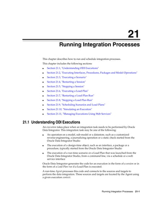 21 
21Running Integration Processes 
This chapter describes how to run and schedule integration processes. 
This chapter includes the following sections: 
Running Integration Processes 21-1 
■ Section 21.1, "Understanding ODI Executions" 
■ Section 21.2, "Executing Interfaces, Procedures, Packages and Model Operations" 
■ Section 21.3, "Executing a Scenario" 
■ Section 21.4, "Restarting a Session" 
■ Section 21.5, "Stopping a Session" 
■ Section 21.6, "Executing a Load Plan" 
■ Section 21.7, "Restarting a Load Plan Run" 
■ Section 21.8, "Stopping a Load Plan Run" 
■ Section 21.9, "Scheduling Scenarios and Load Plans" 
■ Section 21.10, "Simulating an Execution" 
■ Section 21.11, "Managing Executions Using Web Services" 
21.1 Understanding ODI Executions 
An execution takes place when an integration task needs to be performed by Oracle 
Data Integrator. This integration task may be one of the following: 
■ An operation on a model, sub-model or a datastore, such as a customized 
reverse-engineering, a journalizing operation or a static check started from the 
Oracle Data Integrator Studio 
■ The execution of a design-time object, such as an interface, a package or a 
procedure, typically started from the Oracle Data Integrator Studio 
■ The execution of a run-time scenario or a Load Plan that was launched from the 
Oracle Data Integrator Studio, from a command line, via a schedule or a web 
service interface 
Oracle Data Integrator generates the code for an execution in the form of a session or in 
the form of a Load Plan run if a Load Plan is executed. 
A run-time Agent processes this code and connects to the sources and targets to 
perform the data integration. These sources and targets are located by the Agent using 
a given execution context. 
 