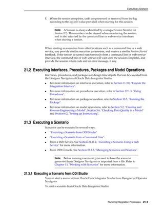 Executing a Scenario 
7. When the session completes, tasks are preserved or removed from the log 
according to the log level value provided when starting for this session. 
Note: A Session is always identified by a unique Session Number (or 
Session ID). This number can be viewed when monitoring the session, 
and is also returned by the command line or web service interfaces 
when starting a session. 
When starting an execution from other locations such as a command line or a web 
service, you provide similar execution parameters, and receive a similar Session Started 
feedback. If the session is started synchronously from a command line or web service 
interface, the command line or web service will wait until the session completes, and 
provide the session return code and an error message, if any. 
21.2 Executing Interfaces, Procedures, Packages and Model Operations 
Interfaces, procedures, and packages are design-time objects that can be executed from 
the Designer Navigator of Oracle Data Integrator Studio: 
■ For more information on interfaces execution, refer to Section 11.3.8, "Execute the 
Note: Before running a scenario, you need to have the scenario 
generated from Designer Navigator or imported from a file. Refer to 
Chapter 13, "Working with Scenarios" for more information. 
Running Integration Processes 21-3 
Integration Interface". 
■ For more information on procedures execution, refer to Section 12.1.3, "Using 
Procedures". 
■ For more information on packages execution, refer to Section 10.5, "Running the 
Package". 
■ For more information on model operations, refer to Section 5.2, "Creating and 
Reverse-Engineering a Model", Section 5.6, "Checking Data Quality in a Model" 
and Section 6.2, "Setting up Journalizing". 
21.3 Executing a Scenario 
Scenarios can be executed in several ways: 
■ "Executing a Scenario from ODI Studio" 
■ "Executing a Scenario from a Command Line". 
■ From a Web Service. See Section 21.11.2, "Executing a Scenario Using a Web 
Service" for more information. 
■ From ODI Console. See Section 23.2.3, "Managing Scenarios and Sessions". 
21.3.1 Executing a Scenario from ODI Studio 
You can start a scenario from Oracle Data Integrator Studio from Designer or Operator 
Navigator. 
To start a scenario from Oracle Data Integrator Studio: 
 