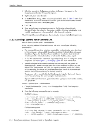 Executing a Scenario 
1. Select the scenario in the Projects accordion (in Designer Navigator) or the 
Scenarios accordion (in Operator Navigator). 
2. Right-click, then select Execute. 
3. In the Execution dialog, set the execution parameters. Refer to Table 21–1 for more 
information. To execute the scenario with the agent that is built into Oracle Data 
Integrator Studio, select Local (No Agent). 
4. Click OK. 
5. If the scenario uses variables as parameters, the Variable values dialog is 
displayed. Select the values for the session variables. Selecting Latest value for a 
variable uses its current value, or default value if none is available. 
When the agent has started to process the session, the Session Started dialog appears. 
21.3.2 Executing a Scenario from a Command Line 
You can start a scenario from a command line. 
Before executing a scenario from a command line, read carefully the following 
requirements: 
■ The command line scripts, which are required for performing the tasks described 
in this section, are only available if you have installed the Oracle Data Integrator 
Standalone Agent. See the Oracle Fusion Middleware Installation Guide for Oracle 
Data Integrator for information about how to install the Standalone Agent. 
■ To use this command the connection to your repository must be configured in the 
odiparams file. See Chapter 4.3, "Managing Agents" for more information. 
■ When starting a scenario from a command line, the session is not started by 
default against a remote run-time agent, but is executed by a local Java process 
started from the command line. This process can be aborted locally, but cannot 
receive a session stop signal as it is not a real run-time agent. As a consequence, 
sessions started this way cannot be stopped remotely. 
This process will be identified in the Data Integrator log after the Local Agent 
name. You can change this name using the NAME parameter. 
If you want to start the session against a run-time agent, you must use the AGENT_ 
URL parameter. 
To start a scenario from a command line: 
1. Change directory to the /agent/bin directory of the Oracle Data Integrator 
installation. 
2. Enter the following command to start a scenario. 
On UNIX systems: 
./startscen.sh <scenario_name> <scenario_version> <context_ 
code> [<log_level>] [-AGENT_URL=<remote_agent_url>] 
[-ASYNC=yes|no] [-NAME=<local_agent_name>] [-SESSION_ 
NAME=<session_name>] [-KEYWORDS=<keywords>] 
[<variable>=<value>]* 
On Windows systems: 
startscen.bat <scenario_name> <scenario_version> <context_ 
code> [<log_level>] [-AGENT_URL=<remote_agent_ 
url>][-ASYNC=yes|no] ["-NAME=<local_agent_name>"] ["-SESSION_ 
21-4 Oracle Fusion Middleware Developer's Guide for Oracle Data Integrator 
 
