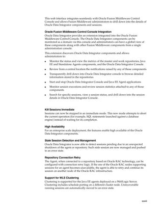 This web interface integrates seamlessly with Oracle Fusion Middleware Control 
Console and allows Fusion Middleware administrators to drill down into the details of 
Oracle Data Integrator components and sessions. 
Oracle Fusion Middleware Control Console Integration 
Oracle Data Integrator provides an extension integrated into the Oracle Fusion 
Middleware Control Console. The Oracle Data Integrator components can be 
monitored as a domain via this console and administrators can have a global view of 
these components along with other Fusion Middleware components from a single 
administration console. 
This extension discovers Oracle Data Integrator components and allows 
administrators to: 
■ Monitor the status and view the metrics of the master and work repositories, Java 
EE and Standalone Agents components, and the Oracle Data Integrator Console 
■ Review from a central location the notifications raised by any of these components 
■ Transparently drill down into Oracle Data Integrator console to browse detailed 
xxxiii 
information stored in the repositories 
■ Start and stop Oracle Data Integrator Console and Java EE Agent applications 
■ Monitor session executions and review session statistics attached to any of those 
components 
■ Search for specific sessions, view a session status, and drill down into the session 
details in Oracle Data Integrator Console. 
Kill Sessions Immediate 
Sessions can now be stopped in an immediate mode. This new mode attempts to abort 
the current operation (for example, SQL statements launched against a database 
engine) instead of waiting for its completion. 
High Availability 
For an enterprise scale deployment, the features enable high available of the Oracle 
Data Integrator components. 
Stale Session Detection and Management 
Oracle Data Integrator is now able to detect sessions pending due to an unexpected 
shutdown of the agent or repository. Such stale session are now managed and pushed 
to an error state. 
Repository Connection Retry 
The Agent, when connected to a repository based on Oracle RAC technology, can be 
configured with connection retry logic. If the one of the Oracle RAC nodes supporting 
sessions for an agent becomes unavailable, the agent is able to retry and continue its 
session on another node of the Oracle RAC infrastructure. 
Support for WLS Clustering 
Clustering is supported for the Java EE agents deployed on a WebLogic Server. 
Clustering includes schedule porting on a different cluster node. Unrecoverable 
running sessions are automatically moved to an error state. 
 