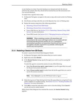 Restarting a Session 
to one interface at a time. If several interfaces are chained and only the last one 
performs the commit, then they should all be restarted because the transaction runs 
over several interfaces. 
To restart from a specific task or step: 
1. In Operator Navigator, navigate to this task or step, edit it and switch it to Waiting 
WARNING: When restarting a session, all connections and 
transactions to the source and target systems are re-created, and not 
recovered from the previous session run. As a consequence, 
uncommitted operations on transactions from the previous run are 
not applied, and data required for successfully continuing the 
session may not be present. 
Note: Select Internal to use the ODI Studio built-in Agent. 
Running Integration Processes 21-7 
state. 
2. Set all tasks and steps after this one in the Operator tree view to Waiting state. 
3. Restart the session using one of the following methods: 
■ Restarting a Session from ODI Studio 
■ Restarting a Session from a Command Line. 
■ From a Web Service. See Section 21.11.4, "Restarting a Session Using a Web 
Service" for more information. 
■ From ODI Console. See Section 23.2.3, "Managing Scenarios and Sessions". 
21.4.1 Restarting a Session from ODI Studio 
To restart a session from Oracle Data Integrator Studio: 
1. In Operator Navigator, select the session that you want to restart. 
2. Right-click and select Restart. 
3. In the Restart Session dialog, specify the agent you want to use for running the 
new session. 
To select the agent to execute the session, do one of the following: 
■ Select Use the previous agent: <agent name> to use the agent that was used 
for the previous session execution. 
■ Select Choose another agent to select from the list the agent that you want to 
use for the session execution. 
4. Select the Log Level. Note that log level 6 has the same behavior as log level 5, but 
with in addition of variable tracking. See Section 12.2.3.11, "Tracking Variables and 
Sequences" for more information. 
5. Click OK to restart the indicated session and to close the dialog. Click Cancel if 
you do not want to restart session. 
When Oracle Data Integrator has restarted the session, the Session Started dialog 
appears. 
 