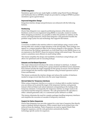xxxiv 
OPMN Integration 
Standalone agent can be now made highly available using Oracle Process Manager 
and Notification Server (OPMN). Scripts are provided to configure OPMN to protect 
standalone agents against failure. 
Improved Integration Design 
Integration interface design and performance are enhanced with the following 
features. 
Partitioning 
Oracle Data Integrator now supports partitioning features of the data servers. 
Partitions can be reverse-engineered using RKMs or manually created in models. 
When designing an interface, it is possible to define the partition to address on the 
sources and target datastores. Oracle Data Integrator code generation handles the 
partition usage syntax for each technology that supports this feature. 
Lookups 
A wizard is available in the interface editor to create lookups using a source as the 
driving table and a model or target datastore as the driving table. These lookups now 
appear as a compact graphical object in the Sources diagram of the interface. The user 
can choose how the lookup is generated: as a Left Outer Join in the FROM clause or as 
an expression in the SELECT clause (in-memory lookup with nested loop). This second 
syntax is sometimes more efficient on small lookup tables. 
This feature simplifies the design and readability of interfaces using lookups, and 
allows for optimized code for executing lookups. 
Datasets and Set-Based Operators 
This major enhancement introduces the notion of dataset in interfaces. A dataset 
represents the data flow coming from a group of joined and filtered source datastores. 
Each dataset includes the target mappings for this group of sources. Several datasets 
can be merged into the interface target datastore using set-based operators such as 
Union and Intersect. 
This feature accelerates the interface design and reduces the number of interfaces 
needed to merge several data flows into the same target datastore. 
Derived Select for Temporary Interfaces 
When using a temporary interface as a source or a lookup table in another interface, 
you can choose not to persist the target of the temporary interface, and generate 
instead a Derived Select (sub-select) statement corresponding to the loading of the 
temporary datastore. Consequently, the temporary interface no longer needs to be 
executed to load the temporary datastore. The code generated for the sub-select is 
either a default generated code, or a customized syntax defined in an IKM. 
This feature eliminates the need for complex packages handling temporary interfaces 
and simplifies the execution of cascades of temporary interfaces. 
Support for Native Sequences 
Oracle Data Integrator now provides support for a new type of sequence that directly 
maps to database-defined sequences. When created, these can be picked from a list 
retrieved from the database. Native Sequences are used as regular Oracle Data 
Integrator sequences, and the code generation automatically handles 
technology-specific syntax for sequences. 
 