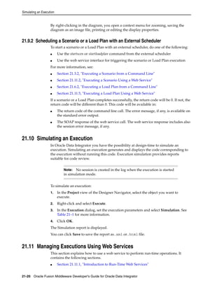 Simulating an Execution 
By right-clicking in the diagram, you open a context menu for zooming, saving the 
diagram as an image file, printing or editing the display properties. 
21.9.2 Scheduling a Scenario or a Load Plan with an External Scheduler 
To start a scenario or a Load Plan with an external scheduler, do one of the following: 
■ Use the startscen or startloadplan command from the external scheduler 
■ Use the web service interface for triggering the scenario or Load Plan execution 
For more information, see: 
■ Section 21.3.2, "Executing a Scenario from a Command Line" 
■ Section 21.11.2, "Executing a Scenario Using a Web Service" 
■ Section 21.6.2, "Executing a Load Plan from a Command Line" 
■ Section 21.11.5, "Executing a Load Plan Using a Web Service" 
If a scenario or a Load Plan completes successfully, the return code will be 0. If not, the 
return code will be different than 0. This code will be available in: 
■ The return code of the command line call. The error message, if any, is available on 
the standard error output. 
■ The SOAP response of the web service call. The web service response includes also 
the session error message, if any. 
21.10 Simulating an Execution 
In Oracle Data Integrator you have the possibility at design-time to simulate an 
execution. Simulating an execution generates and displays the code corresponding to 
the execution without running this code. Execution simulation provides reports 
suitable for code review. 
Note: No session is created in the log when the execution is started 
in simulation mode. 
To simulate an execution: 
1. In the Project view of the Designer Navigator, select the object you want to 
execute. 
2. Right-click and select Execute. 
3. In the Execution dialog, set the execution parameters and select Simulation. See 
Table 21–1 for more information. 
4. Click OK. 
The Simulation report is displayed. 
You can click Save to save the report as.xml or.html file. 
21.11 Managing Executions Using Web Services 
This section explains how to use a web service to perform run-time operations. It 
contains the following sections. 
■ Section 21.11.1, "Introduction to Run-Time Web Services" 
21-20 Oracle Fusion Middleware Developer's Guide for Oracle Data Integrator 
 