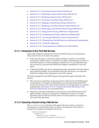 Managing Executions Using Web Services 
■ Section 21.11.2, "Executing a Scenario Using a Web Service" 
■ Section 21.11.3, "Monitoring a Session Status Using a Web Service" 
■ Section 21.11.4, "Restarting a Session Using a Web Service" 
■ Section 21.11.5, "Executing a Load Plan Using a Web Service" 
■ Section 21.11.6, "Stopping a Load Plan Run Using a Web Service" 
■ Section 21.11.7, "Restarting a Load Plan Instance Using a Web Service" 
■ Section 21.11.8, "Monitoring a Load Plan Run Status Using a Web Service" 
■ Section 21.11.9, "Listing Contexts Using a Web Service (Deprecated)" 
■ Section 21.11.10, "Listing Scenarios Using a Web Service (Deprecated)" 
■ Section 21.11.11, "Accessing the Web Service from a Command Line" 
■ Section 21.11.12, "Using the Run-Time Web Services with External Authentication" 
Running Integration Processes 21-21 
■ Section 21.11.13, "Using WS-Addressing" 
■ Section 21.11.14, "Using Asynchronous Web Services with Callback" 
21.11.1 Introduction to Run-Time Web Services 
Oracle Data Integrator includes web services for performing run-time operations. 
These web services are located in two places: 
■ In the run-time agent, a web service allows starting a scenario or a Load Plan, 
monitoring a session status or a Load Plan run status, and restarting a session or a 
Load Plan instance, as well as stopping a Load Plan run. To use operations from 
this web service, you must first install and configure a standalone or a Java EE 
agent. 
■ A dedicated public web service component provides operations to list the contexts 
and scenarios available. To use operations from this web service, you must first 
install and configure this component in a Java EE container. 
The following applies to the SOAP request used against the agent and public web 
services 
■ The web services operations accept password in a plain text in the SOAP request. 
Consequently, it is strongly recommended to use secured protocols (HTTPS) to 
invoke web services over a non-secured network. You can alternately use external 
authentication. See Section 21.11.12, "Using the Run-Time Web Services with 
External Authentication" for more information. 
■ Repository connection information is not necessary in the SOAP request as the 
agent or public web service component is configured to connect to a master 
repository. Only an ODI user and the name of a work repository are required to 
run most of the operations. 
21.11.2 Executing a Scenario Using a Web Service 
The invokeStartScen operation of the agent web service starts a scenario in 
synchronous or asynchronous mode; in a given work repository. The session is 
executed by the agent providing the web service. 
<OdiStartScenRequest> 
<Credentials> 
<OdiUser>odi_user</OdiUser> 
<OdiPassword>odi_password</OdiPassword> 
 